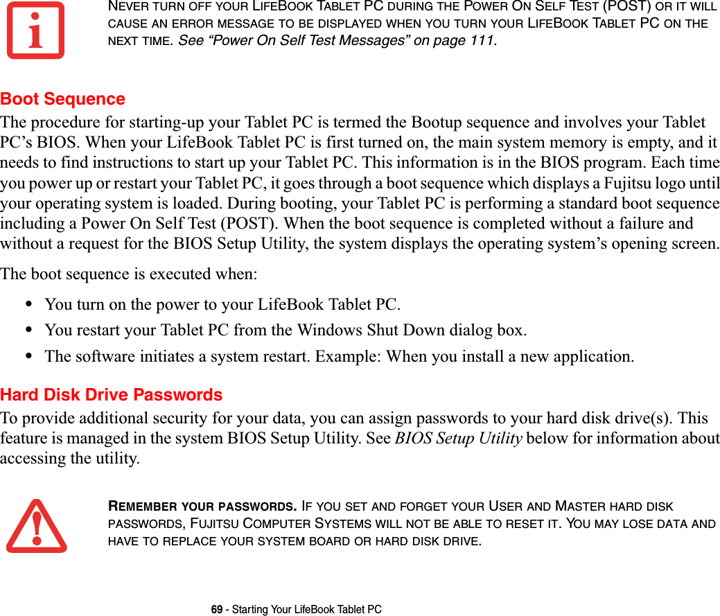 69 - Starting Your LifeBook Tablet PCBoot SequenceThe procedure for starting-up your Tablet PC is termed the Bootup sequence and involves your Tablet PC’s BIOS. When your LifeBook Tablet PC is first turned on, the main system memory is empty, and it needs to find instructions to start up your Tablet PC. This information is in the BIOS program. Each time you power up or restart your Tablet PC, it goes through a boot sequence which displays a Fujitsu logo until your operating system is loaded. During booting, your Tablet PC is performing a standard boot sequence including a Power On Self Test (POST). When the boot sequence is completed without a failure and without a request for the BIOS Setup Utility, the system displays the operating system’s opening screen.The boot sequence is executed when:•You turn on the power to your LifeBook Tablet PC.•You restart your Tablet PC from the Windows Shut Down dialog box.•The software initiates a system restart. Example: When you install a new application.Hard Disk Drive PasswordsTo provide additional security for your data, you can assign passwords to your hard disk drive(s). This feature is managed in the system BIOS Setup Utility. See BIOS Setup Utility below for information about accessing the utility.NEVER TURN OFF YOUR LIFEBOOK TABLET PC DURING THE POWER ON SELF TEST (POST) OR IT WILLCAUSE AN ERROR MESSAGE TO BE DISPLAYED WHEN YOU TURN YOUR LIFEBOOK TABLET PC ON THENEXT TIME.See “Power On Self Test Messages” on page 111.REMEMBER YOUR PASSWORDS. IF YOU SET AND FORGET YOUR USER AND MASTERHARDDISKPASSWORDS, FUJITSU COMPUTER SYSTEMS WILL NOT BE ABLE TO RESET IT. YOU MAY LOSE DATA ANDHAVE TO REPLACE YOUR SYSTEM BOARD OR HARD DISK DRIVE.