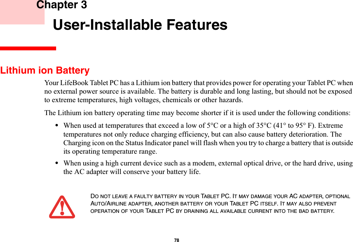 78 Chapter 3 User-Installable FeaturesLithium ion BatteryYour LifeBook Tablet PC has a Lithium ion battery that provides power for operating your Tablet PC when no external power source is available. The battery is durable and long lasting, but should not be exposed to extreme temperatures, high voltages, chemicals or other hazards.The Lithium ion battery operating time may become shorter if it is used under the following conditions:•When used at temperatures that exceed a low of 5°C or a high of 35°C (41° to 95° F). Extreme temperatures not only reduce charging efficiency, but can also cause battery deterioration. The Charging icon on the Status Indicator panel will flash when you try to charge a battery that is outside its operating temperature range.•When using a high current device such as a modem, external optical drive, or the hard drive, using the AC adapter will conserve your battery life.DONOTLEAVEAFAULTYBATTERYINYOUR TABLET PC. IT MAY DAMAGE YOUR AC ADAPTER,OPTIONALAUTO/AIRLINE ADAPTER,ANOTHER BATTERY OR YOUR TABLET PC ITSELF. IT MAY ALSO PREVENTOPERATION OF YOUR TABLET PC BY DRAINING ALL AVAILABLE CURRENT INTO THE BAD BATTERY.