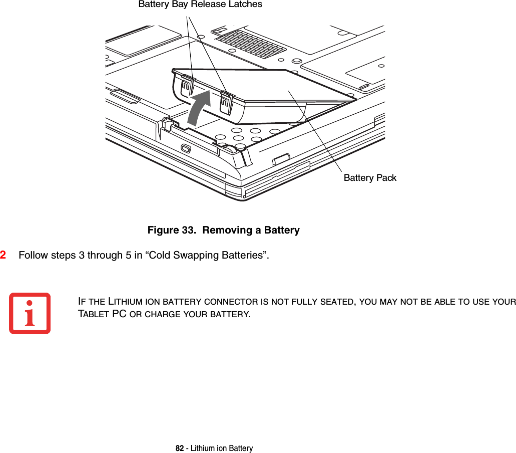 82 - Lithium ion BatteryFigure 33.  Removing a Battery2Follow steps 3 through 5 in “Cold Swapping Batteries”.Battery Bay Release LatchesBattery PackIF THE LITHIUM ION BATTERY CONNECTOR IS NOT FULLY SEATED,YOU MAY NOT BE ABLE TO USE YOURTABLET PC OR CHARGE YOUR BATTERY.