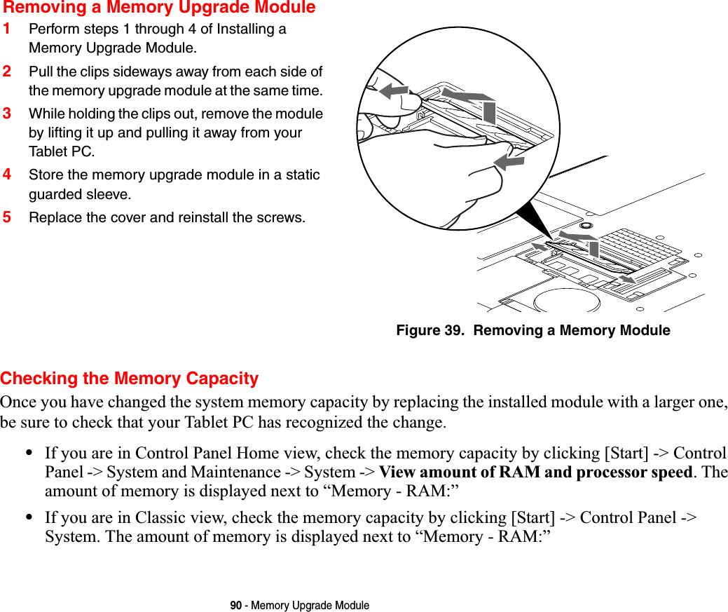 90 - Memory Upgrade ModuleChecking the Memory CapacityOnce you have changed the system memory capacity by replacing the installed module with a larger one, be sure to check that your Tablet PC has recognized the change.•If you are in Control Panel Home view, check the memory capacity by clicking [Start] -&gt; Control Panel -&gt; System and Maintenance -&gt; System -&gt; View amount of RAM and processor speed. The amount of memory is displayed next to “Memory - RAM:” •If you are in Classic view, check the memory capacity by clicking [Start] -&gt; Control Panel -&gt; System. The amount of memory is displayed next to “Memory - RAM:”Removing a Memory Upgrade Module1Perform steps 1 through 4 of Installing a Memory Upgrade Module.2Pull the clips sideways away from each side of the memory upgrade module at the same time. 3While holding the clips out, remove the module by lifting it up and pulling it away from your Tabl et PC. 4Store the memory upgrade module in a static guarded sleeve.5Replace the cover and reinstall the screws.Figure 39.  Removing a Memory Module