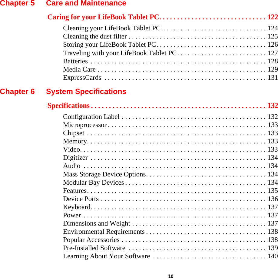  10 Chapter 5 Care and MaintenanceCaring for your LifeBook Tablet PC. . . . . . . . . . . . . . . . . . . . . . . . . . . . . . 122Cleaning your LifeBook Tablet PC . . . . . . . . . . . . . . . . . . . . . . . . . . . . . . 124Cleaning the dust filter . . . . . . . . . . . . . . . . . . . . . . . . . . . . . . . . . . . . . . . . 125Storing your LifeBook Tablet PC. . . . . . . . . . . . . . . . . . . . . . . . . . . . . . . . 126Traveling with your LifeBook Tablet PC. . . . . . . . . . . . . . . . . . . . . . . . . . 127Batteries  . . . . . . . . . . . . . . . . . . . . . . . . . . . . . . . . . . . . . . . . . . . . . . . . . . . 128Media Care . . . . . . . . . . . . . . . . . . . . . . . . . . . . . . . . . . . . . . . . . . . . . . . . . 129ExpressCards  . . . . . . . . . . . . . . . . . . . . . . . . . . . . . . . . . . . . . . . . . . . . . . . 131Chapter 6 System SpecificationsSpecifications . . . . . . . . . . . . . . . . . . . . . . . . . . . . . . . . . . . . . . . . . . . . . . . . . 132Configuration Label . . . . . . . . . . . . . . . . . . . . . . . . . . . . . . . . . . . . . . . . . . 132Microprocessor . . . . . . . . . . . . . . . . . . . . . . . . . . . . . . . . . . . . . . . . . . . . . . 133Chipset  . . . . . . . . . . . . . . . . . . . . . . . . . . . . . . . . . . . . . . . . . . . . . . . . . . . . 133Memory. . . . . . . . . . . . . . . . . . . . . . . . . . . . . . . . . . . . . . . . . . . . . . . . . . . . 133Video. . . . . . . . . . . . . . . . . . . . . . . . . . . . . . . . . . . . . . . . . . . . . . . . . . . . . . 133Digitizer  . . . . . . . . . . . . . . . . . . . . . . . . . . . . . . . . . . . . . . . . . . . . . . . . . . . 134Audio  . . . . . . . . . . . . . . . . . . . . . . . . . . . . . . . . . . . . . . . . . . . . . . . . . . . . . 134Mass Storage Device Options. . . . . . . . . . . . . . . . . . . . . . . . . . . . . . . . . . . 134Modular Bay Devices . . . . . . . . . . . . . . . . . . . . . . . . . . . . . . . . . . . . . . . . . 134Features. . . . . . . . . . . . . . . . . . . . . . . . . . . . . . . . . . . . . . . . . . . . . . . . . . . . 135Device Ports . . . . . . . . . . . . . . . . . . . . . . . . . . . . . . . . . . . . . . . . . . . . . . . . 136Keyboard. . . . . . . . . . . . . . . . . . . . . . . . . . . . . . . . . . . . . . . . . . . . . . . . . . . 137Power  . . . . . . . . . . . . . . . . . . . . . . . . . . . . . . . . . . . . . . . . . . . . . . . . . . . . . 137Dimensions and Weight . . . . . . . . . . . . . . . . . . . . . . . . . . . . . . . . . . . . . . . 137Environmental Requirements . . . . . . . . . . . . . . . . . . . . . . . . . . . . . . . . . . . 138Popular Accessories . . . . . . . . . . . . . . . . . . . . . . . . . . . . . . . . . . . . . . . . . . 138Pre-Installed Software  . . . . . . . . . . . . . . . . . . . . . . . . . . . . . . . . . . . . . . . . 139Learning About Your Software  . . . . . . . . . . . . . . . . . . . . . . . . . . . . . . . . . 140