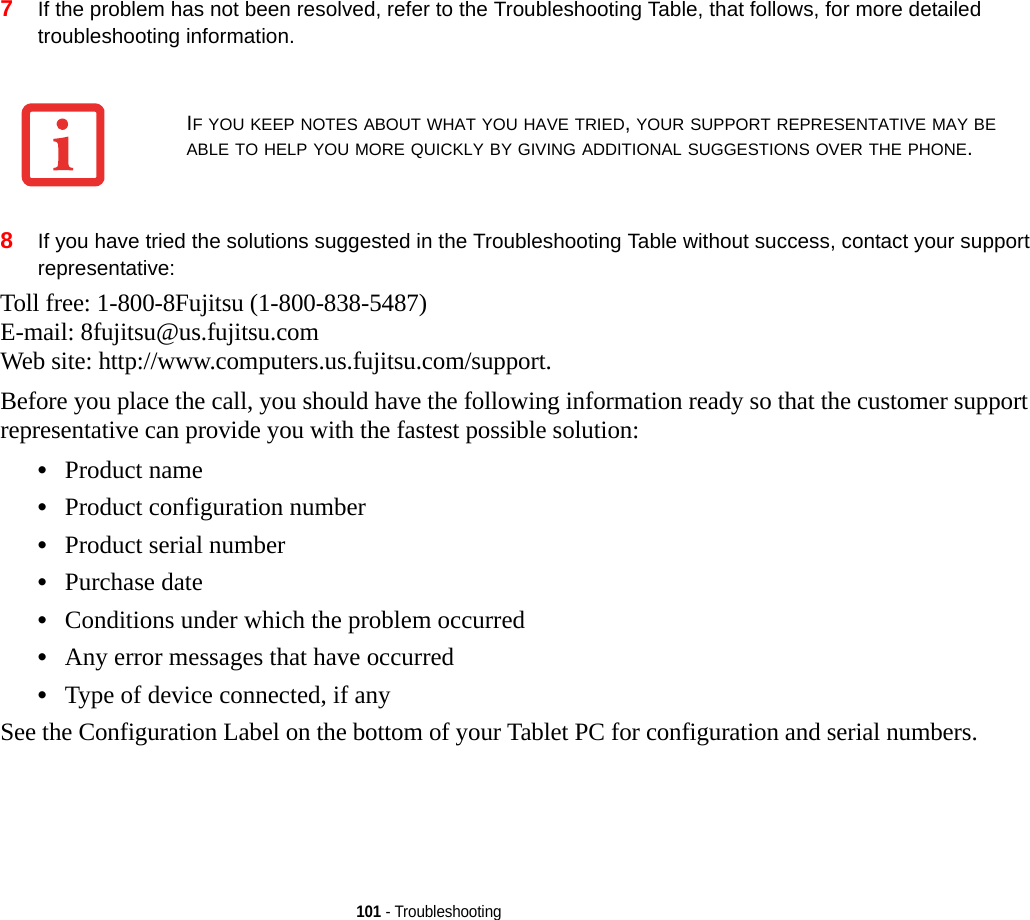 101 - Troubleshooting7If the problem has not been resolved, refer to the Troubleshooting Table, that follows, for more detailed troubleshooting information. 8If you have tried the solutions suggested in the Troubleshooting Table without success, contact your support representative: Toll free: 1-800-8Fujitsu (1-800-838-5487) E-mail: 8fujitsu@us.fujitsu.com Web site: http://www.computers.us.fujitsu.com/support.Before you place the call, you should have the following information ready so that the customer support representative can provide you with the fastest possible solution:•Product name•Product configuration number•Product serial number•Purchase date•Conditions under which the problem occurred•Any error messages that have occurred•Type of device connected, if anySee the Configuration Label on the bottom of your Tablet PC for configuration and serial numbers. IF YOU KEEP NOTES ABOUT WHAT YOU HAVE TRIED, YOUR SUPPORT REPRESENTATIVE MAY BE ABLE TO HELP YOU MORE QUICKLY BY GIVING ADDITIONAL SUGGESTIONS OVER THE PHONE.