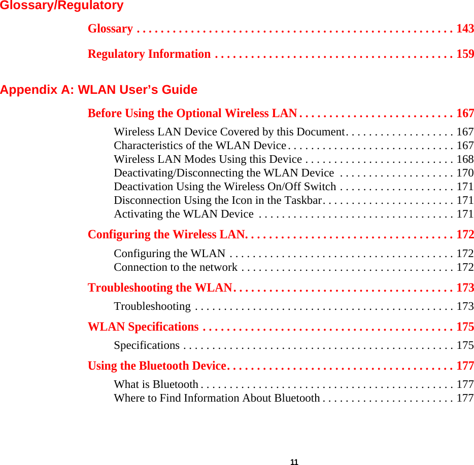  11 Glossary/RegulatoryGlossary . . . . . . . . . . . . . . . . . . . . . . . . . . . . . . . . . . . . . . . . . . . . . . . . . . . . . 143Regulatory Information . . . . . . . . . . . . . . . . . . . . . . . . . . . . . . . . . . . . . . . . 159Appendix A: WLAN User’s GuideBefore Using the Optional Wireless LAN . . . . . . . . . . . . . . . . . . . . . . . . . . 167Wireless LAN Device Covered by this Document. . . . . . . . . . . . . . . . . . . 167Characteristics of the WLAN Device. . . . . . . . . . . . . . . . . . . . . . . . . . . . . 167Wireless LAN Modes Using this Device . . . . . . . . . . . . . . . . . . . . . . . . . . 168Deactivating/Disconnecting the WLAN Device  . . . . . . . . . . . . . . . . . . . . 170Deactivation Using the Wireless On/Off Switch . . . . . . . . . . . . . . . . . . . . 171Disconnection Using the Icon in the Taskbar. . . . . . . . . . . . . . . . . . . . . . . 171Activating the WLAN Device  . . . . . . . . . . . . . . . . . . . . . . . . . . . . . . . . . . 171Configuring the Wireless LAN. . . . . . . . . . . . . . . . . . . . . . . . . . . . . . . . . . . 172Configuring the WLAN . . . . . . . . . . . . . . . . . . . . . . . . . . . . . . . . . . . . . . . 172Connection to the network . . . . . . . . . . . . . . . . . . . . . . . . . . . . . . . . . . . . . 172Troubleshooting the WLAN. . . . . . . . . . . . . . . . . . . . . . . . . . . . . . . . . . . . . 173Troubleshooting . . . . . . . . . . . . . . . . . . . . . . . . . . . . . . . . . . . . . . . . . . . . . 173WLAN Specifications . . . . . . . . . . . . . . . . . . . . . . . . . . . . . . . . . . . . . . . . . . 175Specifications . . . . . . . . . . . . . . . . . . . . . . . . . . . . . . . . . . . . . . . . . . . . . . . 175Using the Bluetooth Device. . . . . . . . . . . . . . . . . . . . . . . . . . . . . . . . . . . . . . 177What is Bluetooth . . . . . . . . . . . . . . . . . . . . . . . . . . . . . . . . . . . . . . . . . . . . 177Where to Find Information About Bluetooth . . . . . . . . . . . . . . . . . . . . . . . 177