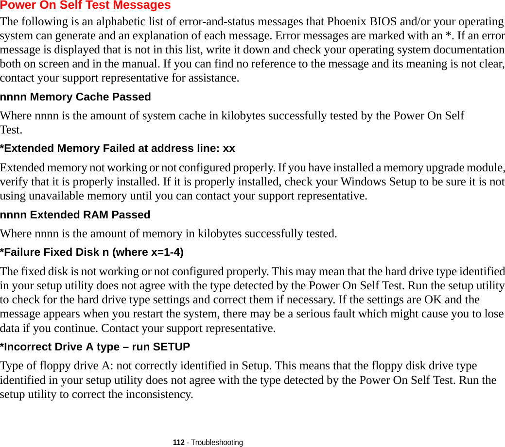 112 - TroubleshootingPower On Self Test MessagesThe following is an alphabetic list of error-and-status messages that Phoenix BIOS and/or your operating system can generate and an explanation of each message. Error messages are marked with an *. If an error message is displayed that is not in this list, write it down and check your operating system documentation both on screen and in the manual. If you can find no reference to the message and its meaning is not clear, contact your support representative for assistance.nnnn Memory Cache Passed  Where nnnn is the amount of system cache in kilobytes successfully tested by the Power On Self Test.*Extended Memory Failed at address line: xx Extended memory not working or not configured properly. If you have installed a memory upgrade module, verify that it is properly installed. If it is properly installed, check your Windows Setup to be sure it is not using unavailable memory until you can contact your support representative.nnnn Extended RAM Passed  Where nnnn is the amount of memory in kilobytes successfully tested.*Failure Fixed Disk n (where x=1-4) The fixed disk is not working or not configured properly. This may mean that the hard drive type identified in your setup utility does not agree with the type detected by the Power On Self Test. Run the setup utility to check for the hard drive type settings and correct them if necessary. If the settings are OK and the message appears when you restart the system, there may be a serious fault which might cause you to lose data if you continue. Contact your support representative.*Incorrect Drive A type – run SETUP Type of floppy drive A: not correctly identified in Setup. This means that the floppy disk drive type identified in your setup utility does not agree with the type detected by the Power On Self Test. Run the setup utility to correct the inconsistency.