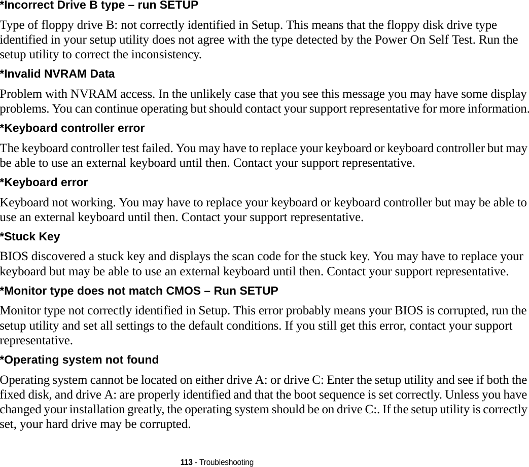 113 - Troubleshooting*Incorrect Drive B type – run SETUP Type of floppy drive B: not correctly identified in Setup. This means that the floppy disk drive type identified in your setup utility does not agree with the type detected by the Power On Self Test. Run the setup utility to correct the inconsistency.*Invalid NVRAM Data Problem with NVRAM access. In the unlikely case that you see this message you may have some display problems. You can continue operating but should contact your support representative for more information.*Keyboard controller error  The keyboard controller test failed. You may have to replace your keyboard or keyboard controller but may be able to use an external keyboard until then. Contact your support representative.*Keyboard error  Keyboard not working. You may have to replace your keyboard or keyboard controller but may be able to use an external keyboard until then. Contact your support representative.*Stuck Key BIOS discovered a stuck key and displays the scan code for the stuck key. You may have to replace your keyboard but may be able to use an external keyboard until then. Contact your support representative.*Monitor type does not match CMOS – Run SETUP Monitor type not correctly identified in Setup. This error probably means your BIOS is corrupted, run the setup utility and set all settings to the default conditions. If you still get this error, contact your support representative.*Operating system not found  Operating system cannot be located on either drive A: or drive C: Enter the setup utility and see if both the fixed disk, and drive A: are properly identified and that the boot sequence is set correctly. Unless you have changed your installation greatly, the operating system should be on drive C:. If the setup utility is correctly set, your hard drive may be corrupted.