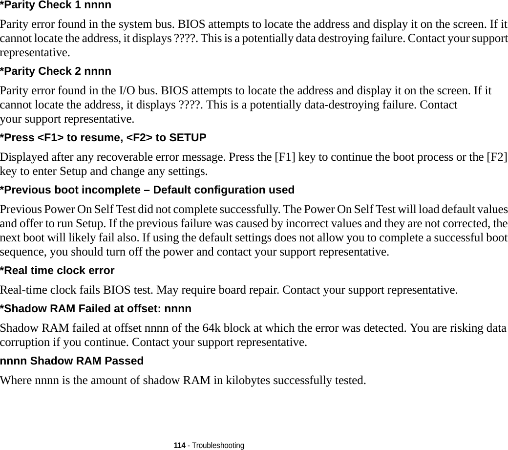 114 - Troubleshooting*Parity Check 1 nnnn Parity error found in the system bus. BIOS attempts to locate the address and display it on the screen. If it cannot locate the address, it displays ????. This is a potentially data destroying failure. Contact your support representative.*Parity Check 2 nnnn  Parity error found in the I/O bus. BIOS attempts to locate the address and display it on the screen. If it cannot locate the address, it displays ????. This is a potentially data-destroying failure. Contact your support representative.*Press &lt;F1&gt; to resume, &lt;F2&gt; to SETUP  Displayed after any recoverable error message. Press the [F1] key to continue the boot process or the [F2] key to enter Setup and change any settings.*Previous boot incomplete – Default configuration used  Previous Power On Self Test did not complete successfully. The Power On Self Test will load default values and offer to run Setup. If the previous failure was caused by incorrect values and they are not corrected, the next boot will likely fail also. If using the default settings does not allow you to complete a successful boot sequence, you should turn off the power and contact your support representative.*Real time clock error  Real-time clock fails BIOS test. May require board repair. Contact your support representative.*Shadow RAM Failed at offset: nnnn  Shadow RAM failed at offset nnnn of the 64k block at which the error was detected. You are risking data corruption if you continue. Contact your support representative.nnnn Shadow RAM Passed Where nnnn is the amount of shadow RAM in kilobytes successfully tested.