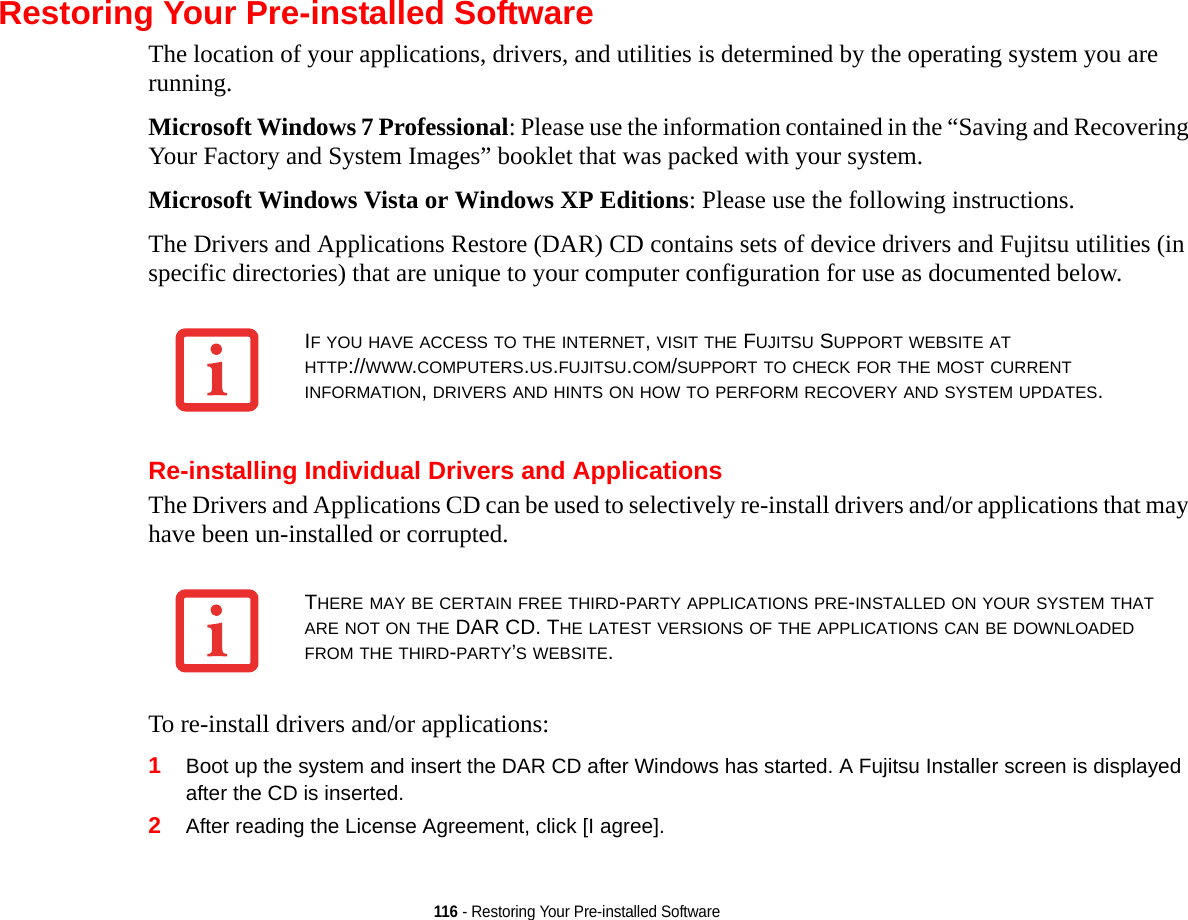 116 - Restoring Your Pre-installed SoftwareRestoring Your Pre-installed SoftwareThe location of your applications, drivers, and utilities is determined by the operating system you are running.Microsoft Windows 7 Professional: Please use the information contained in the “Saving and Recovering Your Factory and System Images” booklet that was packed with your system.Microsoft Windows Vista or Windows XP Editions: Please use the following instructions.The Drivers and Applications Restore (DAR) CD contains sets of device drivers and Fujitsu utilities (in specific directories) that are unique to your computer configuration for use as documented below.Re-installing Individual Drivers and ApplicationsThe Drivers and Applications CD can be used to selectively re-install drivers and/or applications that may have been un-installed or corrupted. To re-install drivers and/or applications:1Boot up the system and insert the DAR CD after Windows has started. A Fujitsu Installer screen is displayed after the CD is inserted.2After reading the License Agreement, click [I agree].IF YOU HAVE ACCESS TO THE INTERNET, VISIT THE FUJITSU SUPPORT WEBSITE AT HTTP://WWW.COMPUTERS.US.FUJITSU.COM/SUPPORT TO CHECK FOR THE MOST CURRENT INFORMATION, DRIVERS AND HINTS ON HOW TO PERFORM RECOVERY AND SYSTEM UPDATES.THERE MAY BE CERTAIN FREE THIRD-PARTY APPLICATIONS PRE-INSTALLED ON YOUR SYSTEM THAT ARE NOT ON THE DAR CD. THE LATEST VERSIONS OF THE APPLICATIONS CAN BE DOWNLOADED FROM THE THIRD-PARTY’S WEBSITE.