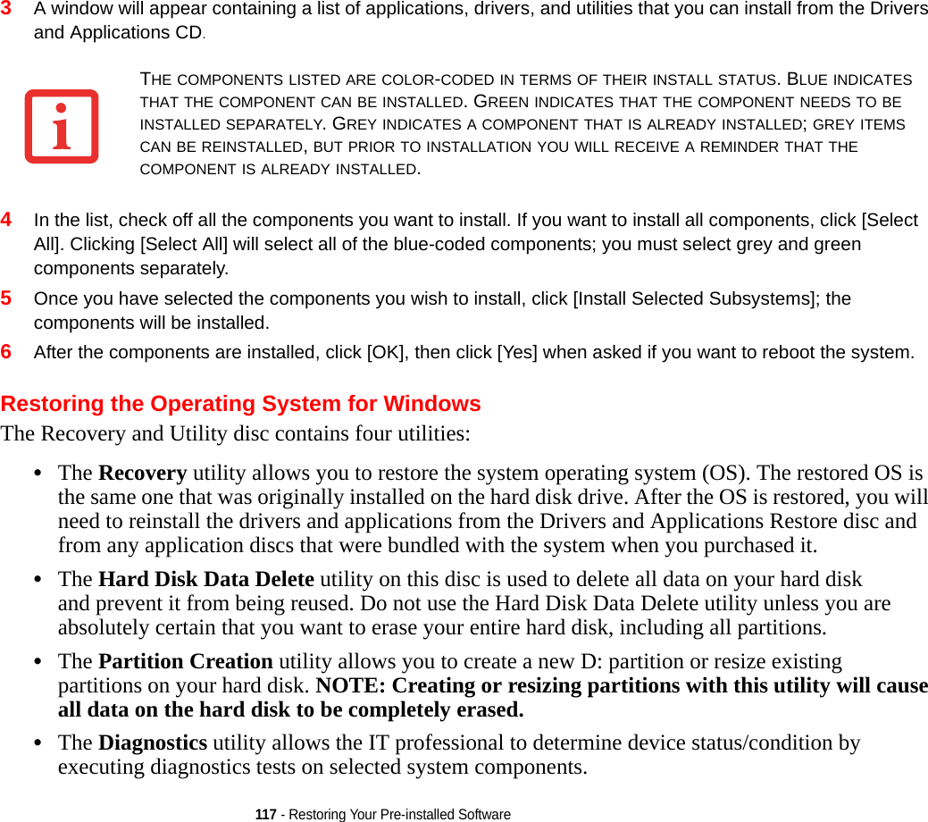 117 - Restoring Your Pre-installed Software3A window will appear containing a list of applications, drivers, and utilities that you can install from the Drivers and Applications CD.4In the list, check off all the components you want to install. If you want to install all components, click [Select All]. Clicking [Select All] will select all of the blue-coded components; you must select grey and green components separately.5Once you have selected the components you wish to install, click [Install Selected Subsystems]; the components will be installed.6After the components are installed, click [OK], then click [Yes] when asked if you want to reboot the system. Restoring the Operating System for WindowsThe Recovery and Utility disc contains four utilities:•The Recovery utility allows you to restore the system operating system (OS). The restored OS is the same one that was originally installed on the hard disk drive. After the OS is restored, you will need to reinstall the drivers and applications from the Drivers and Applications Restore disc and from any application discs that were bundled with the system when you purchased it.•The Hard Disk Data Delete utility on this disc is used to delete all data on your hard disk and prevent it from being reused. Do not use the Hard Disk Data Delete utility unless you are absolutely certain that you want to erase your entire hard disk, including all partitions.•The Partition Creation utility allows you to create a new D: partition or resize existing partitions on your hard disk. NOTE: Creating or resizing partitions with this utility will cause all data on the hard disk to be completely erased.•The Diagnostics utility allows the IT professional to determine device status/condition by executing diagnostics tests on selected system components.THE COMPONENTS LISTED ARE COLOR-CODED IN TERMS OF THEIR INSTALL STATUS. BLUE INDICATES THAT THE COMPONENT CAN BE INSTALLED. GREEN INDICATES THAT THE COMPONENT NEEDS TO BE INSTALLED SEPARATELY. GREY INDICATES A COMPONENT THAT IS ALREADY INSTALLED; GREY ITEMS CAN BE REINSTALLED, BUT PRIOR TO INSTALLATION YOU WILL RECEIVE A REMINDER THAT THE COMPONENT IS ALREADY INSTALLED. 