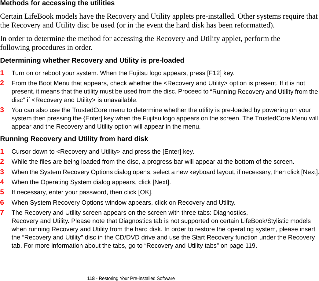 118 - Restoring Your Pre-installed SoftwareMethods for accessing the utilities Certain LifeBook models have the Recovery and Utility applets pre-installed. Other systems require that the Recovery and Utility disc be used (or in the event the hard disk has been reformatted).In order to determine the method for accessing the Recovery and Utility applet, perform the following procedures in order.Determining whether Recovery and Utility is pre-loaded 1Turn on or reboot your system. When the Fujitsu logo appears, press [F12] key. 2From the Boot Menu that appears, check whether the &lt;Recovery and Utility&gt; option is present. If it is not present, it means that the utility must be used from the disc. Proceed to “Running Recovery and Utility from the disc” if &lt;Recovery and Utility&gt; is unavailable.3You can also use the TrustedCore menu to determine whether the utility is pre-loaded by powering on your system then pressing the {Enter] key when the Fujitsu logo appears on the screen. The TrustedCore Menu will appear and the Recovery and Utility option will appear in the menu.Running Recovery and Utility from hard disk 1Cursor down to &lt;Recovery and Utility&gt; and press the [Enter] key.2While the files are being loaded from the disc, a progress bar will appear at the bottom of the screen.3When the System Recovery Options dialog opens, select a new keyboard layout, if necessary, then click [Next].4When the Operating System dialog appears, click [Next]. 5If necessary, enter your password, then click [OK].6When System Recovery Options window appears, click on Recovery and Utility.7The Recovery and Utility screen appears on the screen with three tabs: Diagnostics, Recovery and Utility. Please note that Diagnostics tab is not supported on certain LifeBook/Stylistic models when running Recovery and Utility from the hard disk. In order to restore the operating system, please insert the “Recovery and Utility” disc in the CD/DVD drive and use the Start Recovery function under the Recovery tab. For more information about the tabs, go to “Recovery and Utility tabs” on page 119.