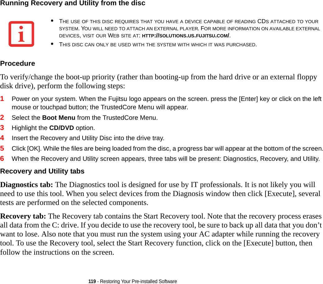 119 - Restoring Your Pre-installed SoftwareRunning Recovery and Utility from the disc Procedure To verify/change the boot-up priority (rather than booting-up from the hard drive or an external floppy disk drive), perform the following steps:1Power on your system. When the Fujitsu logo appears on the screen. press the [Enter] key or click on the left mouse or touchpad button; the TrustedCore Menu will appear. 2Select the Boot Menu from the TrustedCore Menu.3Highlight the CD/DVD option.4Insert the Recovery and Utility Disc into the drive tray.5Click [OK]. While the files are being loaded from the disc, a progress bar will appear at the bottom of the screen.6When the Recovery and Utility screen appears, three tabs will be present: Diagnostics, Recovery, and Utility.Recovery and Utility tabs Diagnostics tab: The Diagnostics tool is designed for use by IT professionals. It is not likely you will need to use this tool. When you select devices from the Diagnosis window then click [Execute], several tests are performed on the selected components.Recovery tab: The Recovery tab contains the Start Recovery tool. Note that the recovery process erases all data from the C: drive. If you decide to use the recovery tool, be sure to back up all data that you don’t want to lose. Also note that you must run the system using your AC adapter while running the recovery tool. To use the Recovery tool, select the Start Recovery function, click on the [Execute] button, then follow the instructions on the screen.•THE USE OF THIS DISC REQUIRES THAT YOU HAVE A DEVICE CAPABLE OF READING CDS ATTACHED TO YOUR SYSTEM. YOU WILL NEED TO ATTACH AN EXTERNAL PLAYER. FOR MORE INFORMATION ON AVAILABLE EXTERNAL DEVICES, VISIT OUR WEB SITE AT: HTTP://SOLUTIONS.US.FUJITSU.COM/. •THIS DISC CAN ONLY BE USED WITH THE SYSTEM WITH WHICH IT WAS PURCHASED.