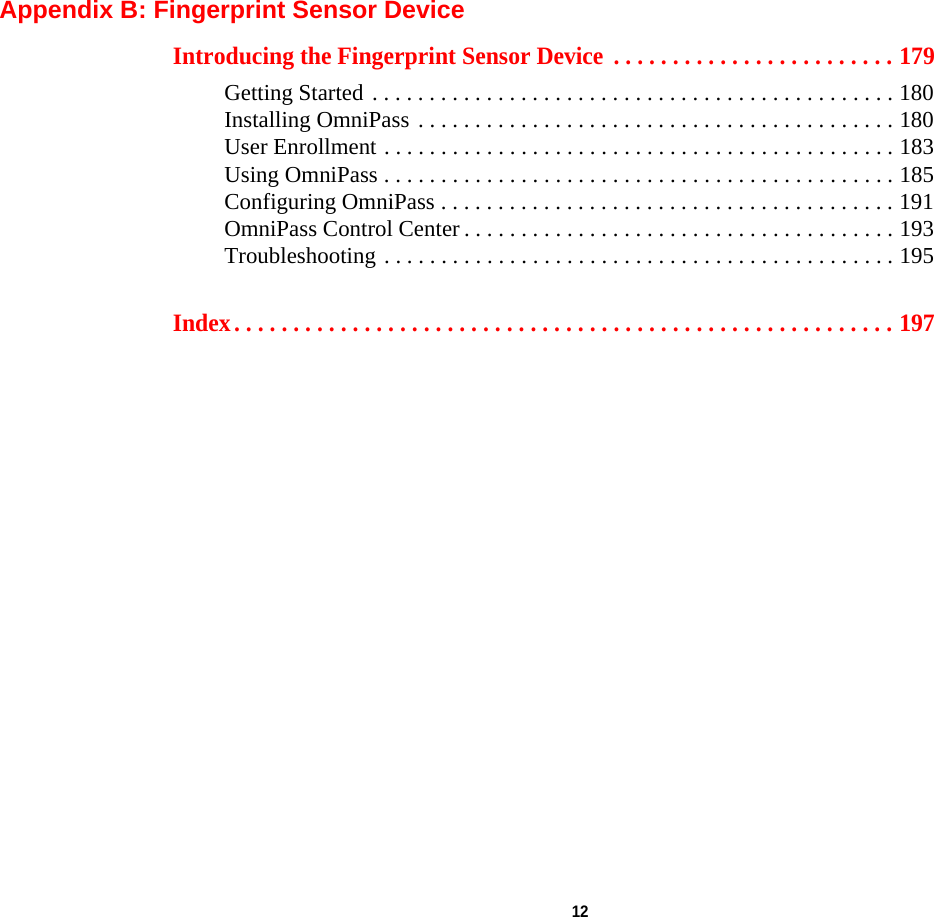  12 Appendix B: Fingerprint Sensor DeviceIntroducing the Fingerprint Sensor Device  . . . . . . . . . . . . . . . . . . . . . . . . 179Getting Started . . . . . . . . . . . . . . . . . . . . . . . . . . . . . . . . . . . . . . . . . . . . . . 180Installing OmniPass . . . . . . . . . . . . . . . . . . . . . . . . . . . . . . . . . . . . . . . . . . 180User Enrollment . . . . . . . . . . . . . . . . . . . . . . . . . . . . . . . . . . . . . . . . . . . . . 183Using OmniPass . . . . . . . . . . . . . . . . . . . . . . . . . . . . . . . . . . . . . . . . . . . . . 185Configuring OmniPass . . . . . . . . . . . . . . . . . . . . . . . . . . . . . . . . . . . . . . . . 191OmniPass Control Center . . . . . . . . . . . . . . . . . . . . . . . . . . . . . . . . . . . . . . 193Troubleshooting . . . . . . . . . . . . . . . . . . . . . . . . . . . . . . . . . . . . . . . . . . . . . 195Index. . . . . . . . . . . . . . . . . . . . . . . . . . . . . . . . . . . . . . . . . . . . . . . . . . . . . . . . 197