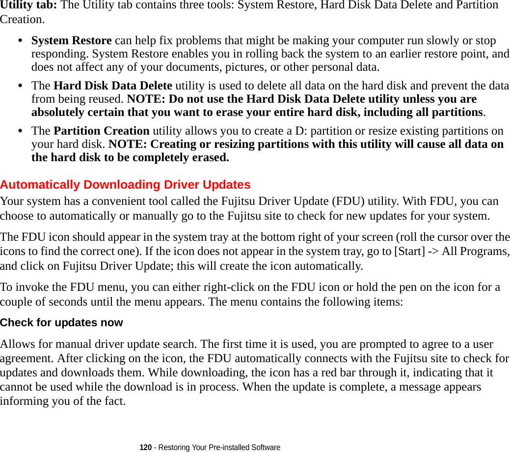 120 - Restoring Your Pre-installed SoftwareUtility tab: The Utility tab contains three tools: System Restore, Hard Disk Data Delete and Partition Creation.•System Restore can help fix problems that might be making your computer run slowly or stop responding. System Restore enables you in rolling back the system to an earlier restore point, and does not affect any of your documents, pictures, or other personal data. •The Hard Disk Data Delete utility is used to delete all data on the hard disk and prevent the data from being reused. NOTE: Do not use the Hard Disk Data Delete utility unless you are absolutely certain that you want to erase your entire hard disk, including all partitions.•The Partition Creation utility allows you to create a D: partition or resize existing partitions on your hard disk. NOTE: Creating or resizing partitions with this utility will cause all data on the hard disk to be completely erased.Automatically Downloading Driver UpdatesYour system has a convenient tool called the Fujitsu Driver Update (FDU) utility. With FDU, you can choose to automatically or manually go to the Fujitsu site to check for new updates for your system.The FDU icon should appear in the system tray at the bottom right of your screen (roll the cursor over the icons to find the correct one). If the icon does not appear in the system tray, go to [Start] -&gt; All Programs, and click on Fujitsu Driver Update; this will create the icon automatically.To invoke the FDU menu, you can either right-click on the FDU icon or hold the pen on the icon for a couple of seconds until the menu appears. The menu contains the following items:Check for updates now  Allows for manual driver update search. The first time it is used, you are prompted to agree to a user agreement. After clicking on the icon, the FDU automatically connects with the Fujitsu site to check for updates and downloads them. While downloading, the icon has a red bar through it, indicating that it cannot be used while the download is in process. When the update is complete, a message appears informing you of the fact.