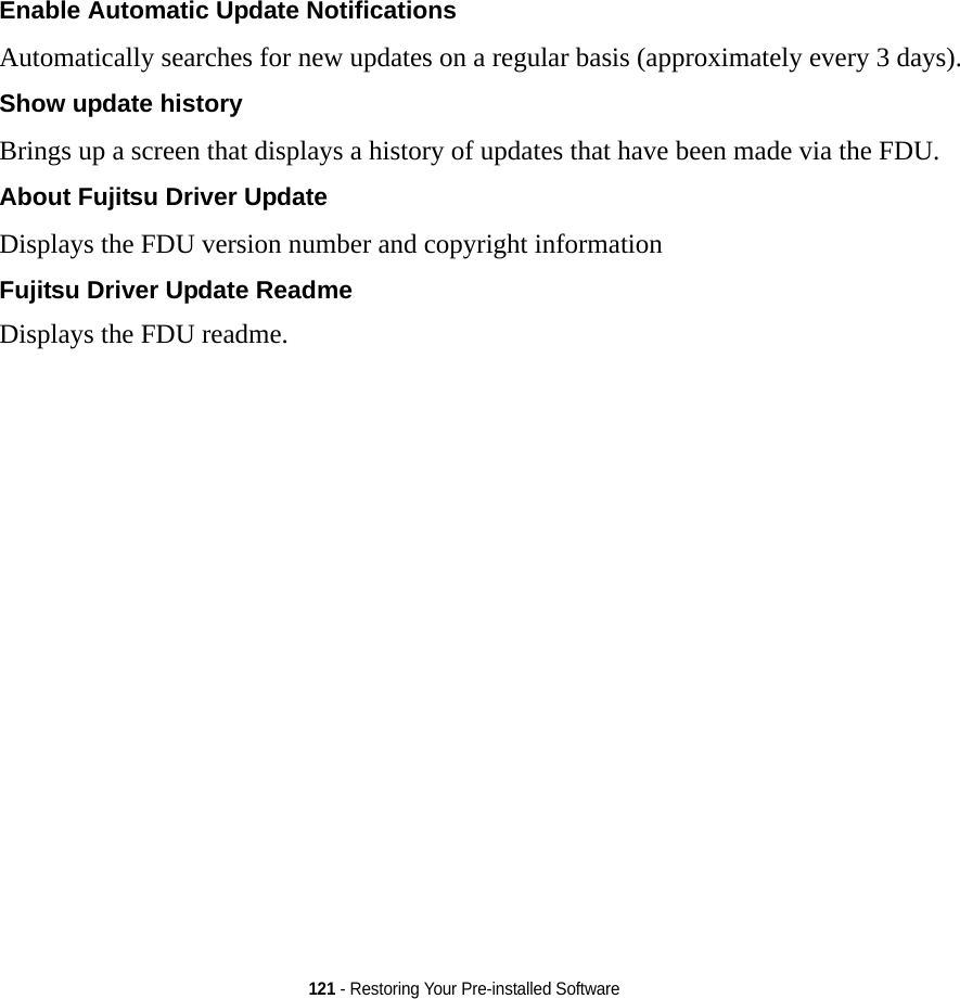 121 - Restoring Your Pre-installed SoftwareEnable Automatic Update Notifications Automatically searches for new updates on a regular basis (approximately every 3 days).Show update history  Brings up a screen that displays a history of updates that have been made via the FDU.About Fujitsu Driver Update Displays the FDU version number and copyright informationFujitsu Driver Update ReadmeDisplays the FDU readme.