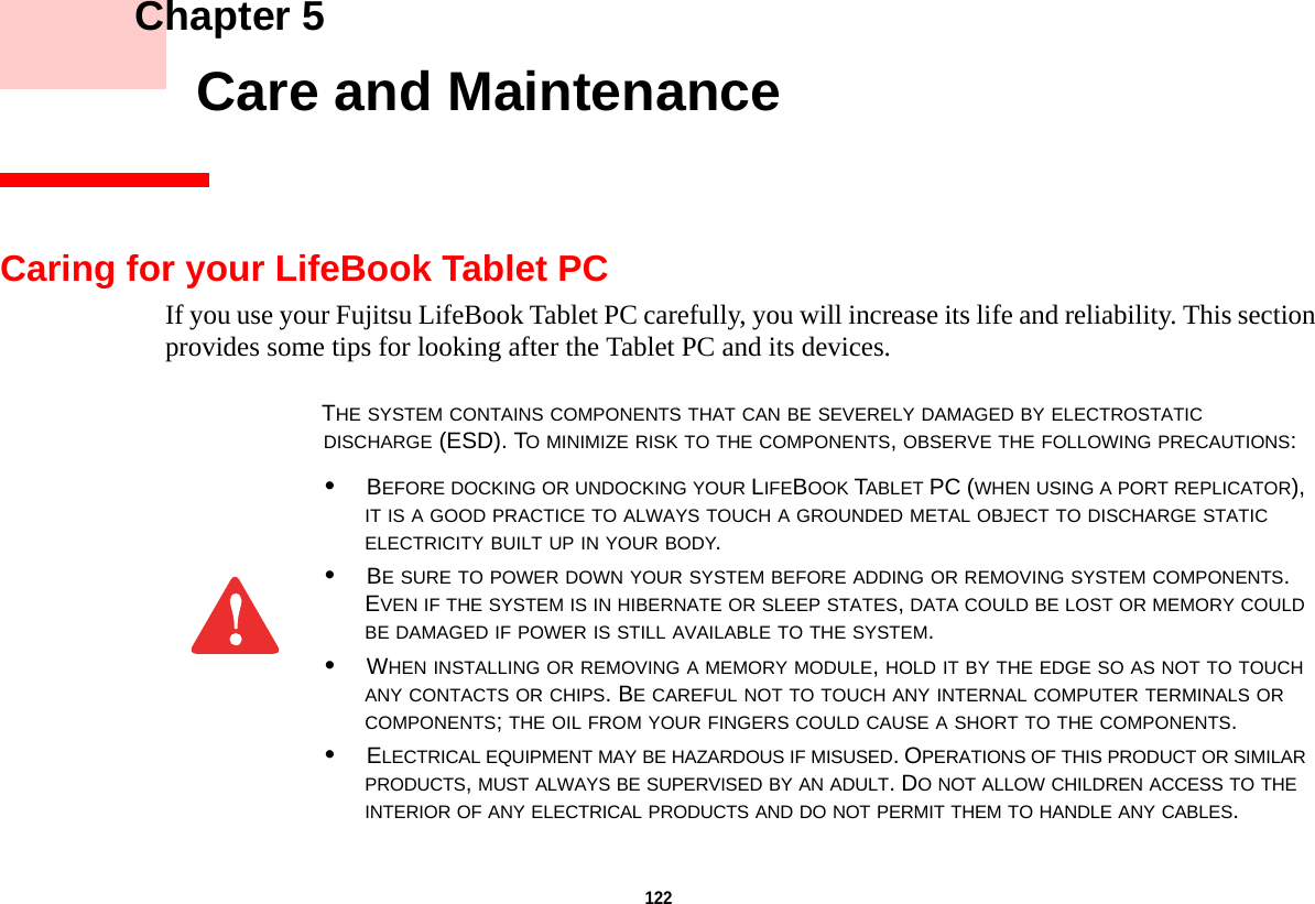 122     Chapter 5    Care and MaintenanceCaring for your LifeBook Tablet PCIf you use your Fujitsu LifeBook Tablet PC carefully, you will increase its life and reliability. This section provides some tips for looking after the Tablet PC and its devices.THE SYSTEM CONTAINS COMPONENTS THAT CAN BE SEVERELY DAMAGED BY ELECTROSTATIC DISCHARGE (ESD). TO MINIMIZE RISK TO THE COMPONENTS, OBSERVE THE FOLLOWING PRECAUTIONS:•BEFORE DOCKING OR UNDOCKING YOUR LIFEBOOK TABLET PC (WHEN USING A PORT REPLICATOR), IT IS A GOOD PRACTICE TO ALWAYS TOUCH A GROUNDED METAL OBJECT TO DISCHARGE STATIC ELECTRICITY BUILT UP IN YOUR BODY. •BE SURE TO POWER DOWN YOUR SYSTEM BEFORE ADDING OR REMOVING SYSTEM COMPONENTS. EVEN IF THE SYSTEM IS IN HIBERNATE OR SLEEP STATES, DATA COULD BE LOST OR MEMORY COULD BE DAMAGED IF POWER IS STILL AVAILABLE TO THE SYSTEM.•WHEN INSTALLING OR REMOVING A MEMORY MODULE, HOLD IT BY THE EDGE SO AS NOT TO TOUCH ANY CONTACTS OR CHIPS. BE CAREFUL NOT TO TOUCH ANY INTERNAL COMPUTER TERMINALS OR COMPONENTS; THE OIL FROM YOUR FINGERS COULD CAUSE A SHORT TO THE COMPONENTS. •ELECTRICAL EQUIPMENT MAY BE HAZARDOUS IF MISUSED. OPERATIONS OF THIS PRODUCT OR SIMILAR PRODUCTS, MUST ALWAYS BE SUPERVISED BY AN ADULT. DO NOT ALLOW CHILDREN ACCESS TO THE INTERIOR OF ANY ELECTRICAL PRODUCTS AND DO NOT PERMIT THEM TO HANDLE ANY CABLES.