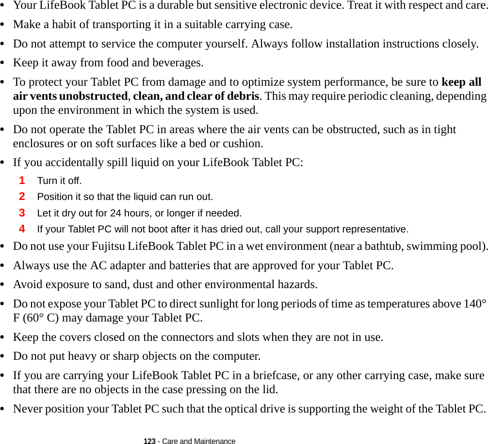 123 - Care and Maintenance•Your LifeBook Tablet PC is a durable but sensitive electronic device. Treat it with respect and care.•Make a habit of transporting it in a suitable carrying case.•Do not attempt to service the computer yourself. Always follow installation instructions closely.•Keep it away from food and beverages.•To protect your Tablet PC from damage and to optimize system performance, be sure to keep all air vents unobstructed, clean, and clear of debris. This may require periodic cleaning, depending upon the environment in which the system is used. •Do not operate the Tablet PC in areas where the air vents can be obstructed, such as in tight enclosures or on soft surfaces like a bed or cushion.•If you accidentally spill liquid on your LifeBook Tablet PC:1Turn it off.2Position it so that the liquid can run out.3Let it dry out for 24 hours, or longer if needed.4If your Tablet PC will not boot after it has dried out, call your support representative.•Do not use your Fujitsu LifeBook Tablet PC in a wet environment (near a bathtub, swimming pool).•Always use the AC adapter and batteries that are approved for your Tablet PC.•Avoid exposure to sand, dust and other environmental hazards.•Do not expose your Tablet PC to direct sunlight for long periods of time as temperatures above 140° F (60° C) may damage your Tablet PC.•Keep the covers closed on the connectors and slots when they are not in use.•Do not put heavy or sharp objects on the computer.•If you are carrying your LifeBook Tablet PC in a briefcase, or any other carrying case, make sure that there are no objects in the case pressing on the lid.•Never position your Tablet PC such that the optical drive is supporting the weight of the Tablet PC.  