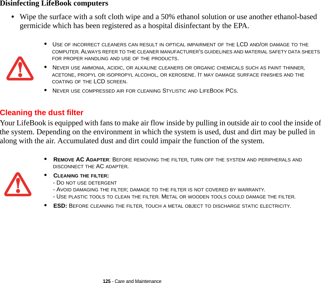 125 - Care and MaintenanceDisinfecting LifeBook computers•Wipe the surface with a soft cloth wipe and a 50% ethanol solution or use another ethanol-based germicide which has been registered as a hospital disinfectant by the EPA.Cleaning the dust filterYour LifeBook is equipped with fans to make air flow inside by pulling in outside air to cool the inside of the system. Depending on the environment in which the system is used, dust and dirt may be pulled in along with the air. Accumulated dust and dirt could impair the function of the system. •USE OF INCORRECT CLEANERS CAN RESULT IN OPTICAL IMPAIRMENT OF THE LCD AND/OR DAMAGE TO THE COMPUTER. ALWAYS REFER TO THE CLEANER MANUFACTURER&apos;S GUIDELINES AND MATERIAL SAFETY DATA SHEETS FOR PROPER HANDLING AND USE OF THE PRODUCTS.•NEVER USE AMMONIA, ACIDIC, OR ALKALINE CLEANERS OR ORGANIC CHEMICALS SUCH AS PAINT THINNER, ACETONE, PROPYL OR ISOPROPYL ALCOHOL, OR KEROSENE. IT MAY DAMAGE SURFACE FINISHES AND THE COATING OF THE LCD SCREEN.•NEVER USE COMPRESSED AIR FOR CLEANING STYLISTIC AND LIFEBOOK PCS.•REMOVE AC ADAPTER: BEFORE REMOVING THE FILTER, TURN OFF THE SYSTEM AND PERIPHERALS AND DISCONNECT THE AC ADAPTER.•CLEANING THE FILTER: - DO NOT USE DETERGENT- AVOID DAMAGING THE FILTER; DAMAGE TO THE FILTER IS NOT COVERED BY WARRANTY.- USE PLASTIC TOOLS TO CLEAN THE FILTER. METAL OR WOODEN TOOLS COULD DAMAGE THE FILTER.•ESD: BEFORE CLEANING THE FILTER, TOUCH A METAL OBJECT TO DISCHARGE STATIC ELECTRICITY.