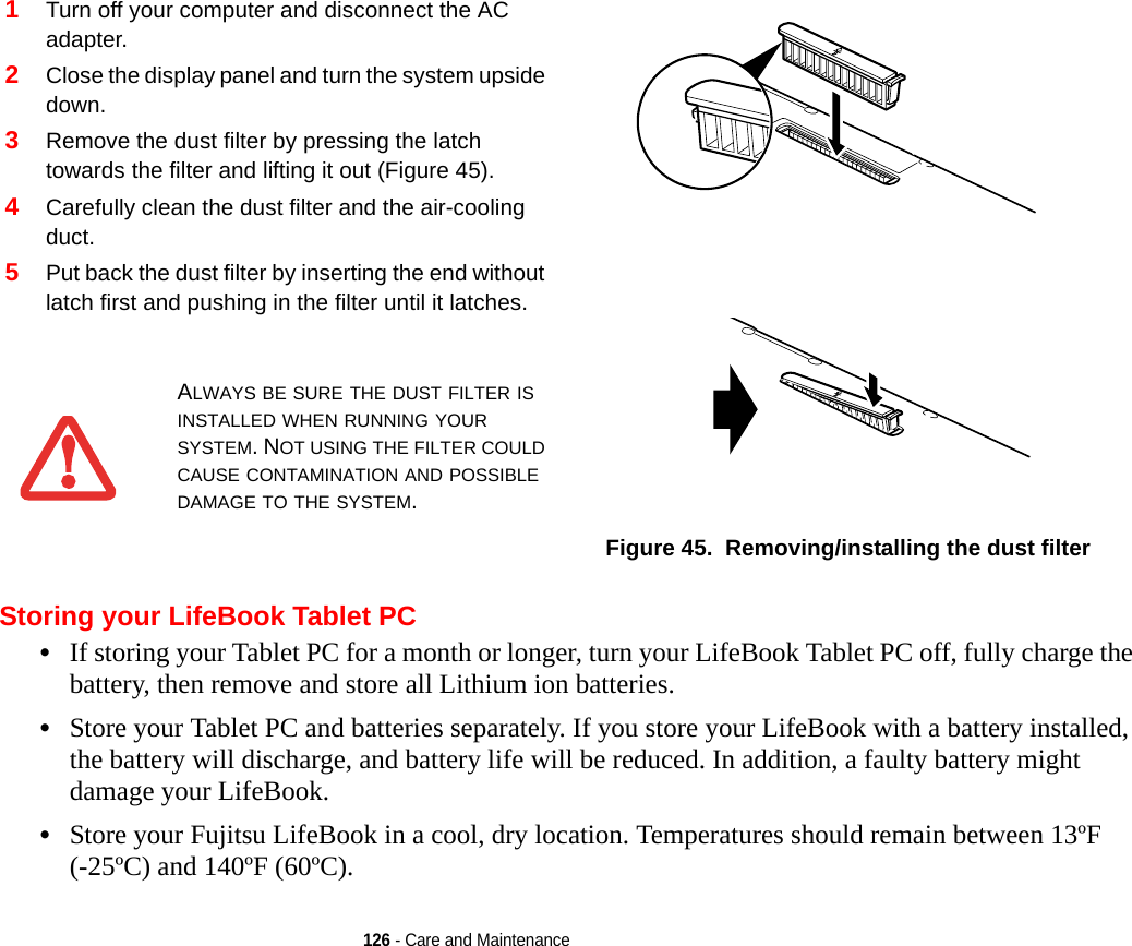 126 - Care and MaintenanceStoring your LifeBook Tablet PC•If storing your Tablet PC for a month or longer, turn your LifeBook Tablet PC off, fully charge the battery, then remove and store all Lithium ion batteries.•Store your Tablet PC and batteries separately. If you store your LifeBook with a battery installed, the battery will discharge, and battery life will be reduced. In addition, a faulty battery might damage your LifeBook.•Store your Fujitsu LifeBook in a cool, dry location. Temperatures should remain between 13ºF (-25ºC) and 140ºF (60ºC).1Turn off your computer and disconnect the AC adapter.2Close the display panel and turn the system upside down. 3Remove the dust filter by pressing the latch towards the filter and lifting it out (Figure 45).4Carefully clean the dust filter and the air-cooling duct.5Put back the dust filter by inserting the end without latch first and pushing in the filter until it latches.Figure 45.  Removing/installing the dust filter ALWAYS BE SURE THE DUST FILTER IS INSTALLED WHEN RUNNING YOUR SYSTEM. NOT USING THE FILTER COULD CAUSE CONTAMINATION AND POSSIBLE DAMAGE TO THE SYSTEM.