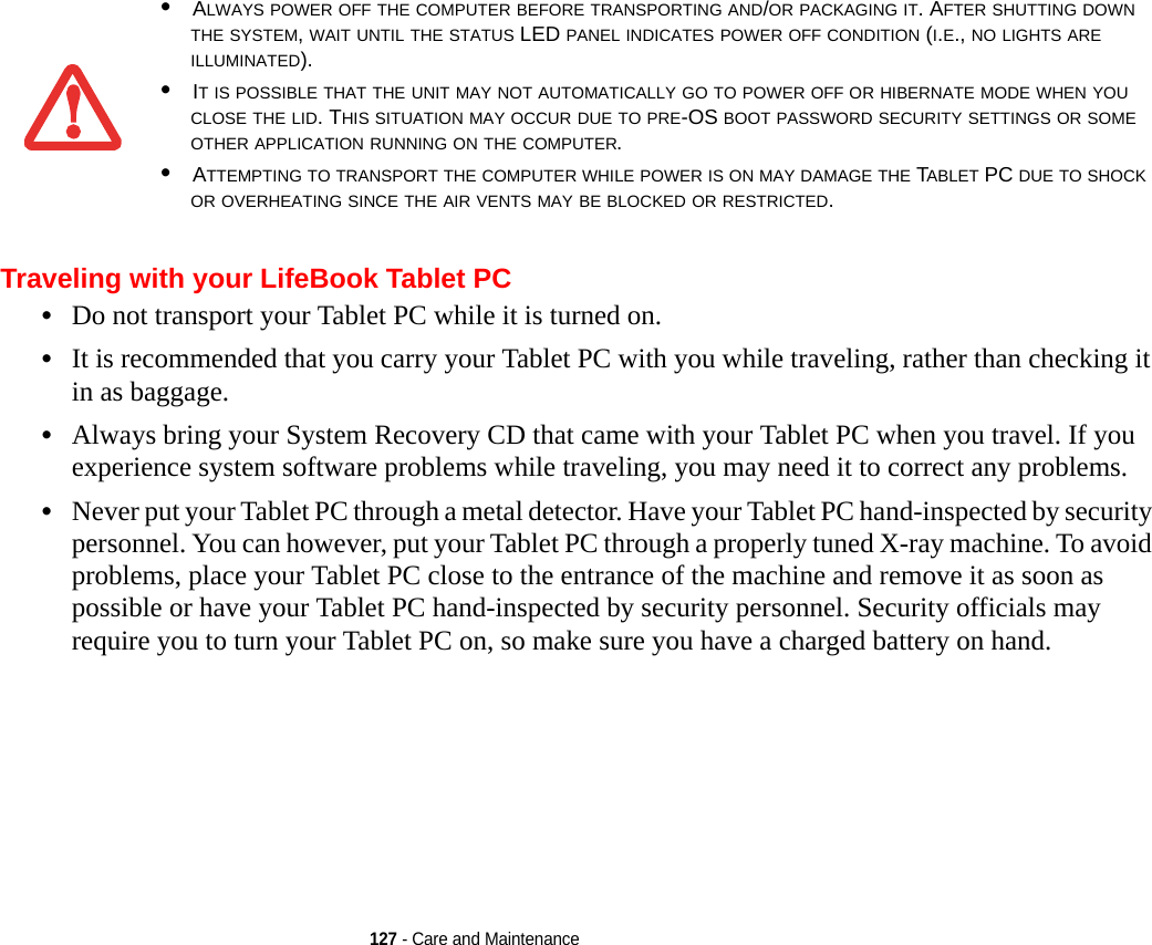 127 - Care and MaintenanceTraveling with your LifeBook Tablet PC•Do not transport your Tablet PC while it is turned on. •It is recommended that you carry your Tablet PC with you while traveling, rather than checking it in as baggage.•Always bring your System Recovery CD that came with your Tablet PC when you travel. If you experience system software problems while traveling, you may need it to correct any problems. •Never put your Tablet PC through a metal detector. Have your Tablet PC hand-inspected by security personnel. You can however, put your Tablet PC through a properly tuned X-ray machine. To avoid problems, place your Tablet PC close to the entrance of the machine and remove it as soon as possible or have your Tablet PC hand-inspected by security personnel. Security officials may require you to turn your Tablet PC on, so make sure you have a charged battery on hand. •ALWAYS POWER OFF THE COMPUTER BEFORE TRANSPORTING AND/OR PACKAGING IT. AFTER SHUTTING DOWN THE SYSTEM, WAIT UNTIL THE STATUS LED PANEL INDICATES POWER OFF CONDITION (I.E., NO LIGHTS ARE ILLUMINATED).•IT IS POSSIBLE THAT THE UNIT MAY NOT AUTOMATICALLY GO TO POWER OFF OR HIBERNATE MODE WHEN YOU CLOSE THE LID. THIS SITUATION MAY OCCUR DUE TO PRE-OS BOOT PASSWORD SECURITY SETTINGS OR SOME OTHER APPLICATION RUNNING ON THE COMPUTER. •ATTEMPTING TO TRANSPORT THE COMPUTER WHILE POWER IS ON MAY DAMAGE THE TABLET PC DUE TO SHOCK OR OVERHEATING SINCE THE AIR VENTS MAY BE BLOCKED OR RESTRICTED. 