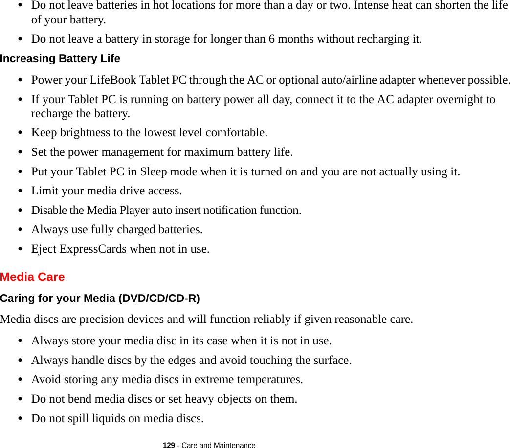 129 - Care and Maintenance•Do not leave batteries in hot locations for more than a day or two. Intense heat can shorten the life of your battery.•Do not leave a battery in storage for longer than 6 months without recharging it.Increasing Battery Life •Power your LifeBook Tablet PC through the AC or optional auto/airline adapter whenever possible.•If your Tablet PC is running on battery power all day, connect it to the AC adapter overnight to recharge the battery.•Keep brightness to the lowest level comfortable.•Set the power management for maximum battery life.•Put your Tablet PC in Sleep mode when it is turned on and you are not actually using it.•Limit your media drive access.•Disable the Media Player auto insert notification function.•Always use fully charged batteries.•Eject ExpressCards when not in use.Media CareCaring for your Media (DVD/CD/CD-R) Media discs are precision devices and will function reliably if given reasonable care.•Always store your media disc in its case when it is not in use.•Always handle discs by the edges and avoid touching the surface.•Avoid storing any media discs in extreme temperatures.•Do not bend media discs or set heavy objects on them.•Do not spill liquids on media discs.