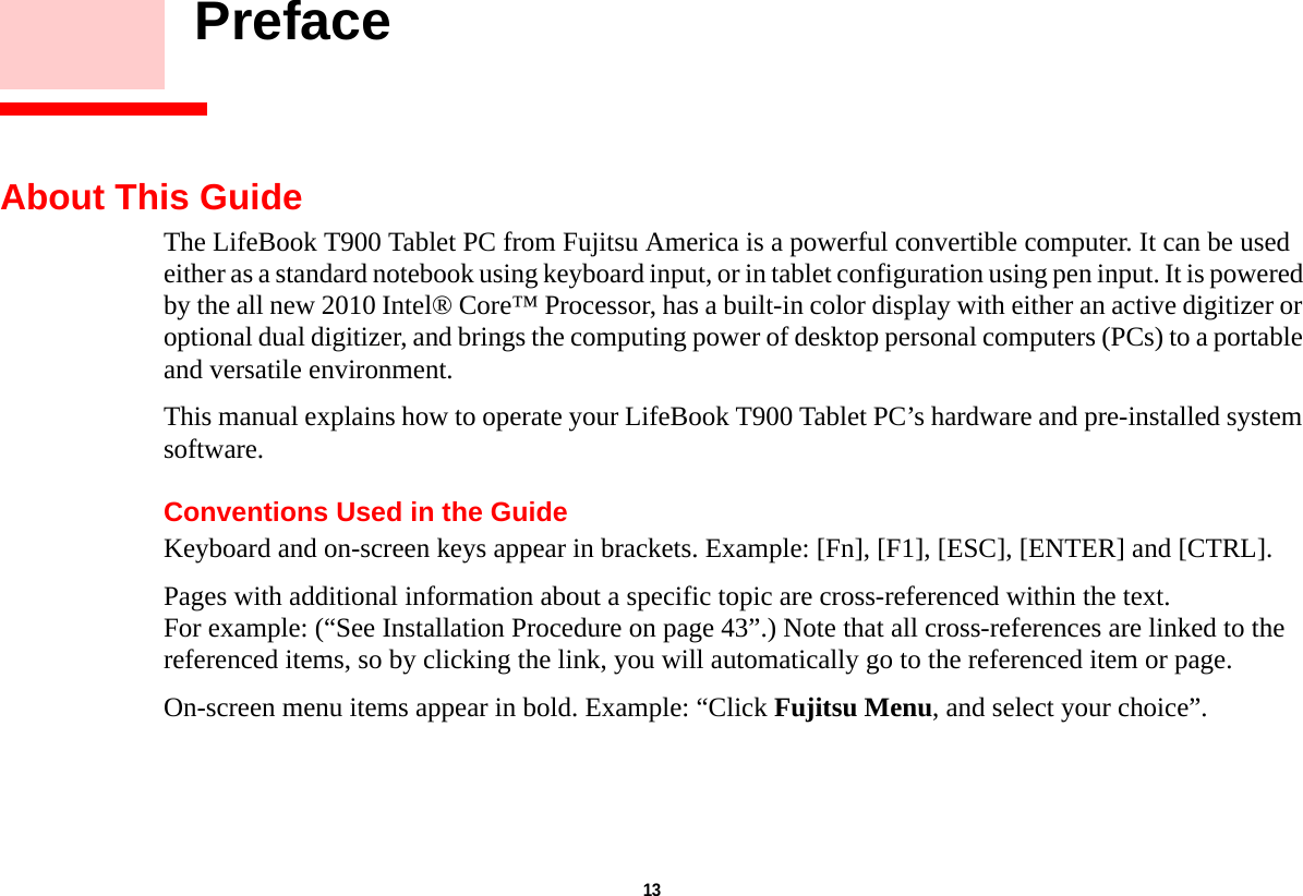 13     PrefaceAbout This GuideThe LifeBook T900 Tablet PC from Fujitsu America is a powerful convertible computer. It can be used either as a standard notebook using keyboard input, or in tablet configuration using pen input. It is powered by the all new 2010 Intel® Core™ Processor, has a built-in color display with either an active digitizer or optional dual digitizer, and brings the computing power of desktop personal computers (PCs) to a portable and versatile environment.This manual explains how to operate your LifeBook T900 Tablet PC’s hardware and pre-installed system software. Conventions Used in the GuideKeyboard and on-screen keys appear in brackets. Example: [Fn], [F1], [ESC], [ENTER] and [CTRL].Pages with additional information about a specific topic are cross-referenced within the text.For example: (“See Installation Procedure on page 43”.) Note that all cross-references are linked to the referenced items, so by clicking the link, you will automatically go to the referenced item or page.On-screen menu items appear in bold. Example: “Click Fujitsu Menu, and select your choice”.