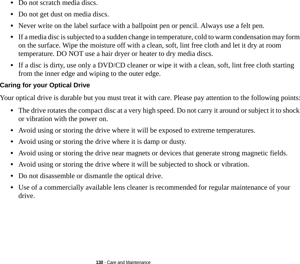 130 - Care and Maintenance•Do not scratch media discs.•Do not get dust on media discs.•Never write on the label surface with a ballpoint pen or pencil. Always use a felt pen.•If a media disc is subjected to a sudden change in temperature, cold to warm condensation may form on the surface. Wipe the moisture off with a clean, soft, lint free cloth and let it dry at room temperature. DO NOT use a hair dryer or heater to dry media discs.•If a disc is dirty, use only a DVD/CD cleaner or wipe it with a clean, soft, lint free cloth starting from the inner edge and wiping to the outer edge.Caring for your Optical Drive Your optical drive is durable but you must treat it with care. Please pay attention to the following points:•The drive rotates the compact disc at a very high speed. Do not carry it around or subject it to shock or vibration with the power on.•Avoid using or storing the drive where it will be exposed to extreme temperatures.•Avoid using or storing the drive where it is damp or dusty.•Avoid using or storing the drive near magnets or devices that generate strong magnetic fields.•Avoid using or storing the drive where it will be subjected to shock or vibration.•Do not disassemble or dismantle the optical drive.•Use of a commercially available lens cleaner is recommended for regular maintenance of your drive.