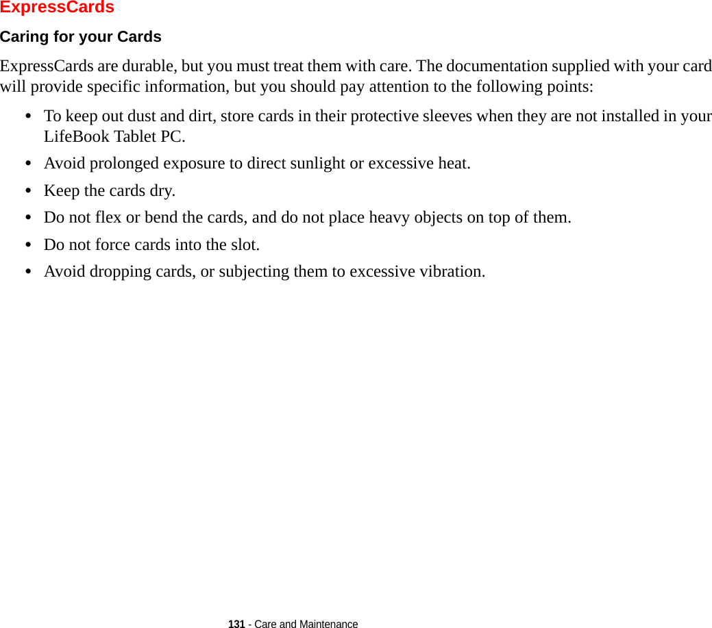 131 - Care and MaintenanceExpressCardsCaring for your Cards  ExpressCards are durable, but you must treat them with care. The documentation supplied with your card will provide specific information, but you should pay attention to the following points:•To keep out dust and dirt, store cards in their protective sleeves when they are not installed in your LifeBook Tablet PC.•Avoid prolonged exposure to direct sunlight or excessive heat.•Keep the cards dry.•Do not flex or bend the cards, and do not place heavy objects on top of them.•Do not force cards into the slot.•Avoid dropping cards, or subjecting them to excessive vibration.