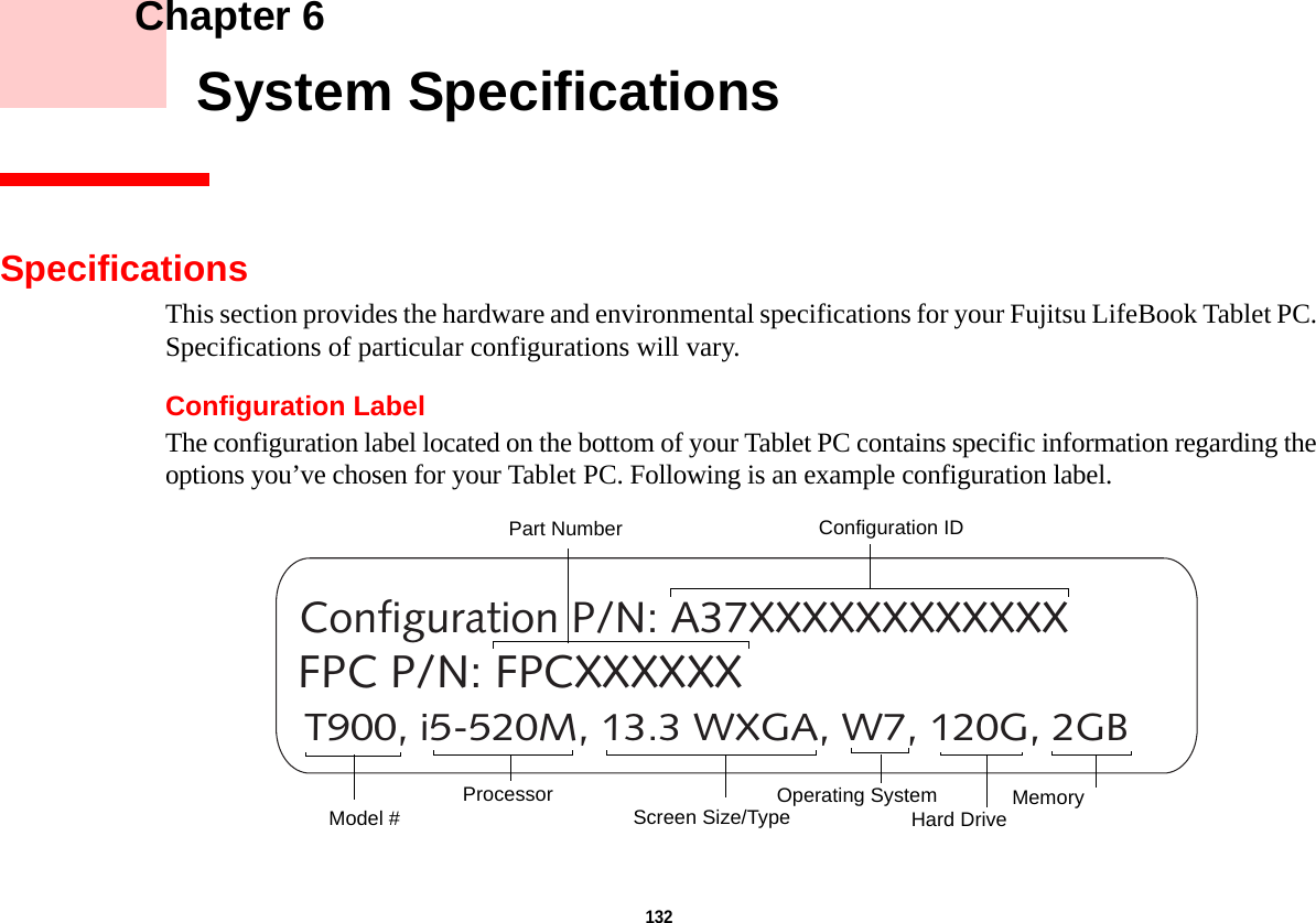 132     Chapter 6    System SpecificationsSpecificationsThis section provides the hardware and environmental specifications for your Fujitsu LifeBook Tablet PC. Specifications of particular configurations will vary.Configuration LabelThe configuration label located on the bottom of your Tablet PC contains specific information regarding the options you’ve chosen for your Tablet PC. Following is an example configuration label.T900, i5-520M, 13.3 WXGA, W7, 120G, 2GBConfiguration P/N: A37XXXXXXXXXXXXFPC P/N: FPCXXXXXXHard Drive Part NumberProcessorModel # MemoryOperating System Screen Size/TypeConfiguration ID