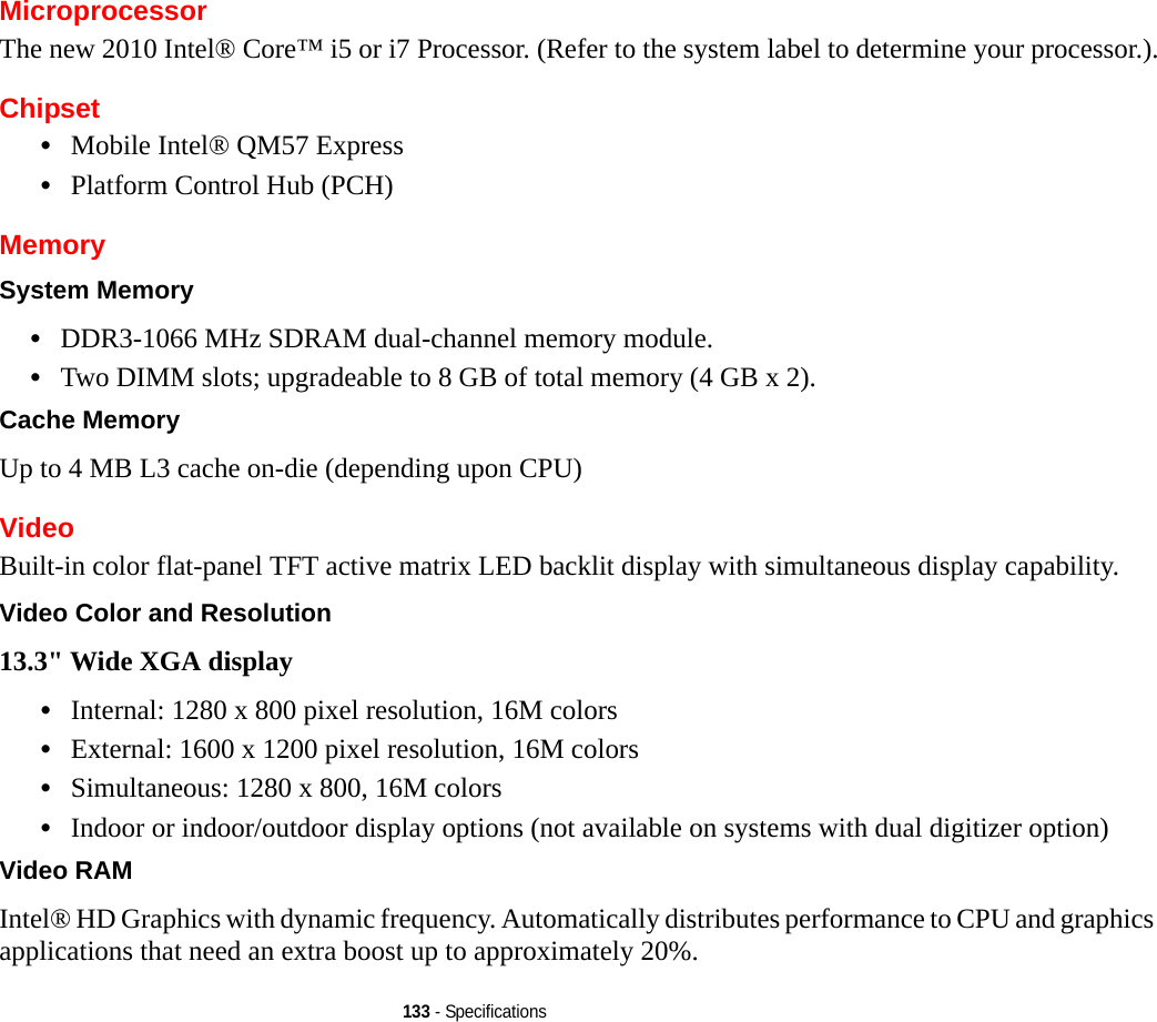 133 - SpecificationsMicroprocessorThe new 2010 Intel® Core™ i5 or i7 Processor. (Refer to the system label to determine your processor.).Chipset•Mobile Intel® QM57 Express•Platform Control Hub (PCH)MemorySystem Memory •DDR3-1066 MHz SDRAM dual-channel memory module.•Two DIMM slots; upgradeable to 8 GB of total memory (4 GB x 2). Cache Memory Up to 4 MB L3 cache on-die (depending upon CPU)VideoBuilt-in color flat-panel TFT active matrix LED backlit display with simultaneous display capability.Video Color and Resolution 13.3&quot; Wide XGA display •Internal: 1280 x 800 pixel resolution, 16M colors•External: 1600 x 1200 pixel resolution, 16M colors•Simultaneous: 1280 x 800, 16M colors•Indoor or indoor/outdoor display options (not available on systems with dual digitizer option)Video RAM Intel® HD Graphics with dynamic frequency. Automatically distributes performance to CPU and graphics applications that need an extra boost up to approximately 20%. 