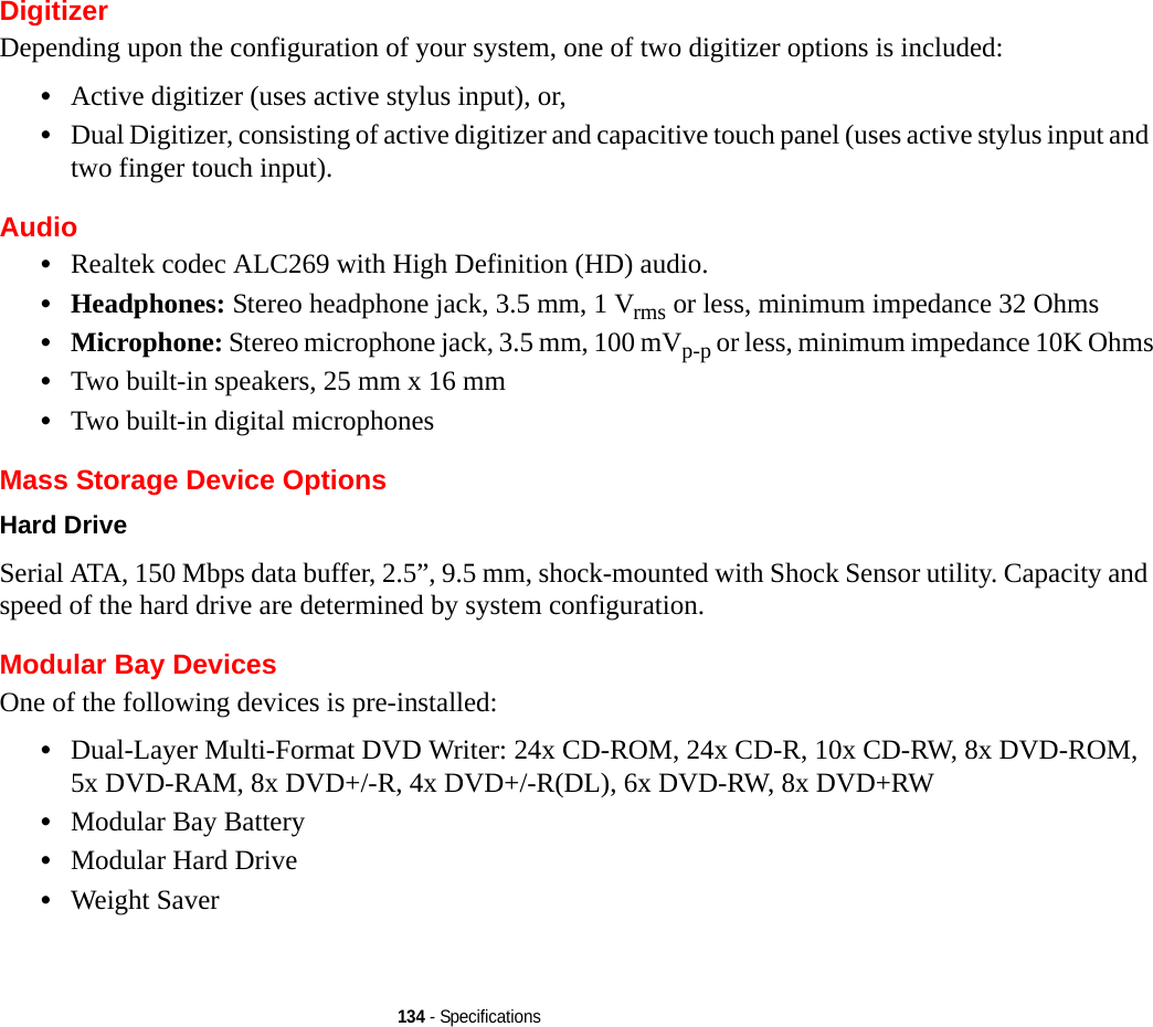 134 - SpecificationsDigitizerDepending upon the configuration of your system, one of two digitizer options is included:•Active digitizer (uses active stylus input), or, •Dual Digitizer, consisting of active digitizer and capacitive touch panel (uses active stylus input and two finger touch input).Audio•Realtek codec ALC269 with High Definition (HD) audio.•Headphones: Stereo headphone jack, 3.5 mm, 1 Vrms or less, minimum impedance 32 Ohms•Microphone: Stereo microphone jack, 3.5 mm, 100 mVp-p or less, minimum impedance 10K Ohms•Two built-in speakers, 25 mm x 16 mm•Two built-in digital microphonesMass Storage Device OptionsHard Drive Serial ATA, 150 Mbps data buffer, 2.5”, 9.5 mm, shock-mounted with Shock Sensor utility. Capacity and speed of the hard drive are determined by system configuration.Modular Bay DevicesOne of the following devices is pre-installed: •Dual-Layer Multi-Format DVD Writer: 24x CD-ROM, 24x CD-R, 10x CD-RW, 8x DVD-ROM, 5x DVD-RAM, 8x DVD+/-R, 4x DVD+/-R(DL), 6x DVD-RW, 8x DVD+RW•Modular Bay Battery•Modular Hard Drive•Weight Saver