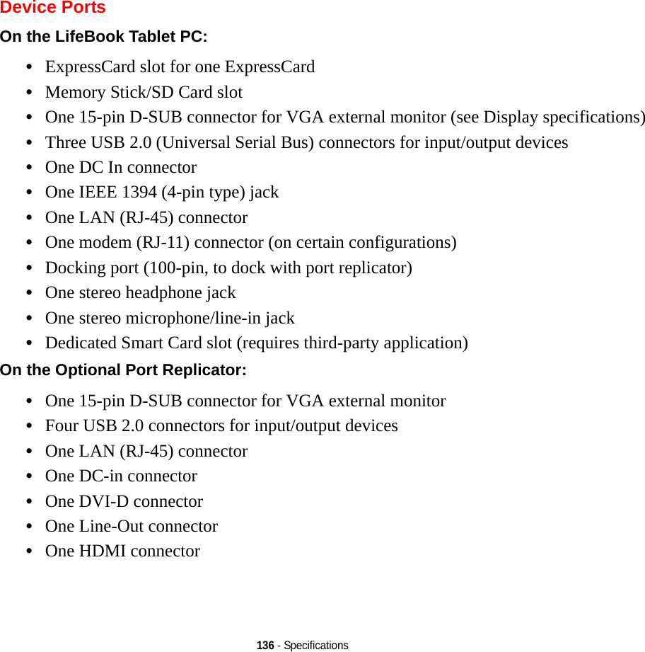 136 - SpecificationsDevice PortsOn the LifeBook Tablet PC: •ExpressCard slot for one ExpressCard•Memory Stick/SD Card slot•One 15-pin D-SUB connector for VGA external monitor (see Display specifications)•Three USB 2.0 (Universal Serial Bus) connectors for input/output devices•One DC In connector•One IEEE 1394 (4-pin type) jack•One LAN (RJ-45) connector•One modem (RJ-11) connector (on certain configurations)•Docking port (100-pin, to dock with port replicator)•One stereo headphone jack •One stereo microphone/line-in jack•Dedicated Smart Card slot (requires third-party application)On the Optional Port Replicator: •One 15-pin D-SUB connector for VGA external monitor•Four USB 2.0 connectors for input/output devices•One LAN (RJ-45) connector •One DC-in connector•One DVI-D connector•One Line-Out connector•One HDMI connector