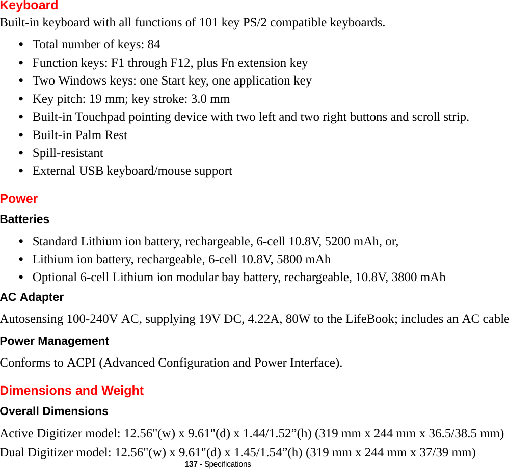 137 - SpecificationsKeyboardBuilt-in keyboard with all functions of 101 key PS/2 compatible keyboards.•Total number of keys: 84•Function keys: F1 through F12, plus Fn extension key•Two Windows keys: one Start key, one application key •Key pitch: 19 mm; key stroke: 3.0 mm•Built-in Touchpad pointing device with two left and two right buttons and scroll strip.•Built-in Palm Rest•Spill-resistant•External USB keyboard/mouse supportPowerBatteries •Standard Lithium ion battery, rechargeable, 6-cell 10.8V, 5200 mAh, or, •Lithium ion battery, rechargeable, 6-cell 10.8V, 5800 mAh•Optional 6-cell Lithium ion modular bay battery, rechargeable, 10.8V, 3800 mAh AC Adapter Autosensing 100-240V AC, supplying 19V DC, 4.22A, 80W to the LifeBook; includes an AC cablePower Management Conforms to ACPI (Advanced Configuration and Power Interface).Dimensions and WeightOverall Dimensions Active Digitizer model: 12.56&quot;(w) x 9.61&quot;(d) x 1.44/1.52”(h) (319 mm x 244 mm x 36.5/38.5 mm)Dual Digitizer model: 12.56&quot;(w) x 9.61&quot;(d) x 1.45/1.54”(h) (319 mm x 244 mm x 37/39 mm)