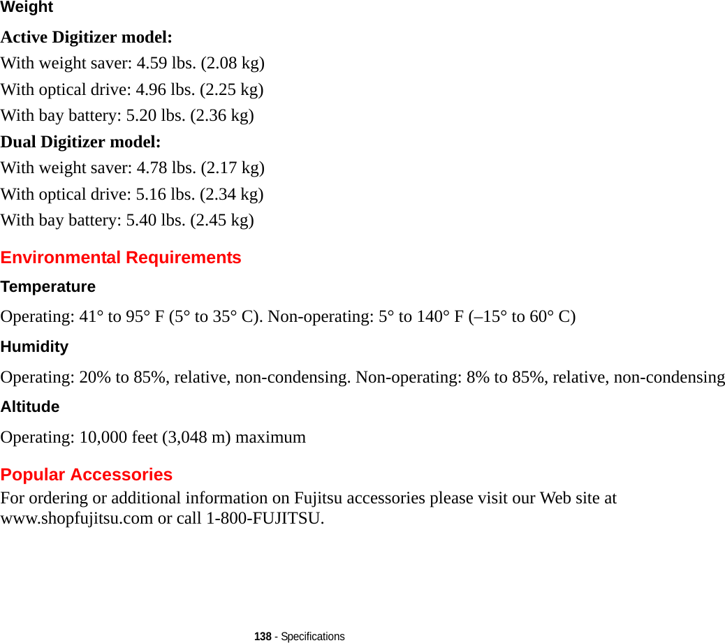 138 - SpecificationsWeight Active Digitizer model:With weight saver: 4.59 lbs. (2.08 kg)With optical drive: 4.96 lbs. (2.25 kg)With bay battery: 5.20 lbs. (2.36 kg)Dual Digitizer model:With weight saver: 4.78 lbs. (2.17 kg)With optical drive: 5.16 lbs. (2.34 kg)With bay battery: 5.40 lbs. (2.45 kg)Environmental RequirementsTemperature Operating: 41° to 95° F (5° to 35° C). Non-operating: 5° to 140° F (–15° to 60° C)Humidity Operating: 20% to 85%, relative, non-condensing. Non-operating: 8% to 85%, relative, non-condensingAltitude Operating: 10,000 feet (3,048 m) maximumPopular AccessoriesFor ordering or additional information on Fujitsu accessories please visit our Web site at www.shopfujitsu.com or call 1-800-FUJITSU.