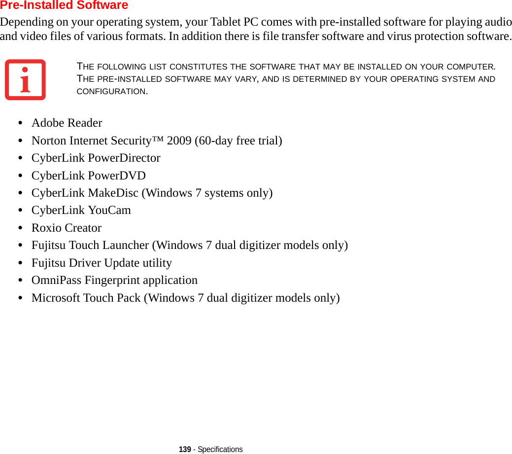 139 - SpecificationsPre-Installed SoftwareDepending on your operating system, your Tablet PC comes with pre-installed software for playing audio and video files of various formats. In addition there is file transfer software and virus protection software. •Adobe Reader•Norton Internet Security™ 2009 (60-day free trial)•CyberLink PowerDirector •CyberLink PowerDVD•CyberLink MakeDisc (Windows 7 systems only)•CyberLink YouCam •Roxio Creator•Fujitsu Touch Launcher (Windows 7 dual digitizer models only)•Fujitsu Driver Update utility•OmniPass Fingerprint application•Microsoft Touch Pack (Windows 7 dual digitizer models only)THE FOLLOWING LIST CONSTITUTES THE SOFTWARE THAT MAY BE INSTALLED ON YOUR COMPUTER. THE PRE-INSTALLED SOFTWARE MAY VARY, AND IS DETERMINED BY YOUR OPERATING SYSTEM AND CONFIGURATION.