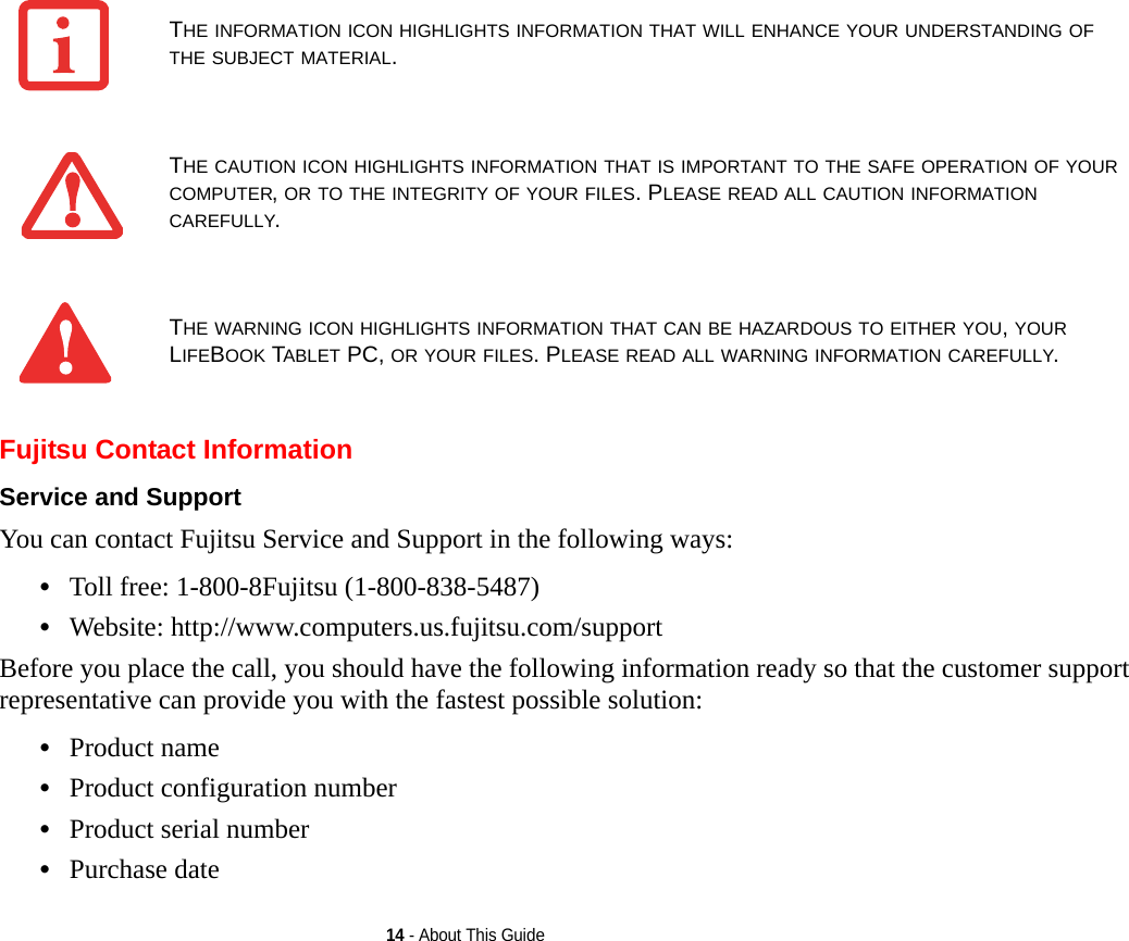 14 - About This GuideFujitsu Contact InformationService and Support You can contact Fujitsu Service and Support in the following ways:•Toll free: 1-800-8Fujitsu (1-800-838-5487)•Website: http://www.computers.us.fujitsu.com/supportBefore you place the call, you should have the following information ready so that the customer support representative can provide you with the fastest possible solution:•Product name•Product configuration number•Product serial number•Purchase dateTHE INFORMATION ICON HIGHLIGHTS INFORMATION THAT WILL ENHANCE YOUR UNDERSTANDING OF THE SUBJECT MATERIAL.THE CAUTION ICON HIGHLIGHTS INFORMATION THAT IS IMPORTANT TO THE SAFE OPERATION OF YOUR COMPUTER, OR TO THE INTEGRITY OF YOUR FILES. PLEASE READ ALL CAUTION INFORMATION CAREFULLY.THE WARNING ICON HIGHLIGHTS INFORMATION THAT CAN BE HAZARDOUS TO EITHER YOU, YOUR LIFEBOOK TABLET PC, OR YOUR FILES. PLEASE READ ALL WARNING INFORMATION CAREFULLY.