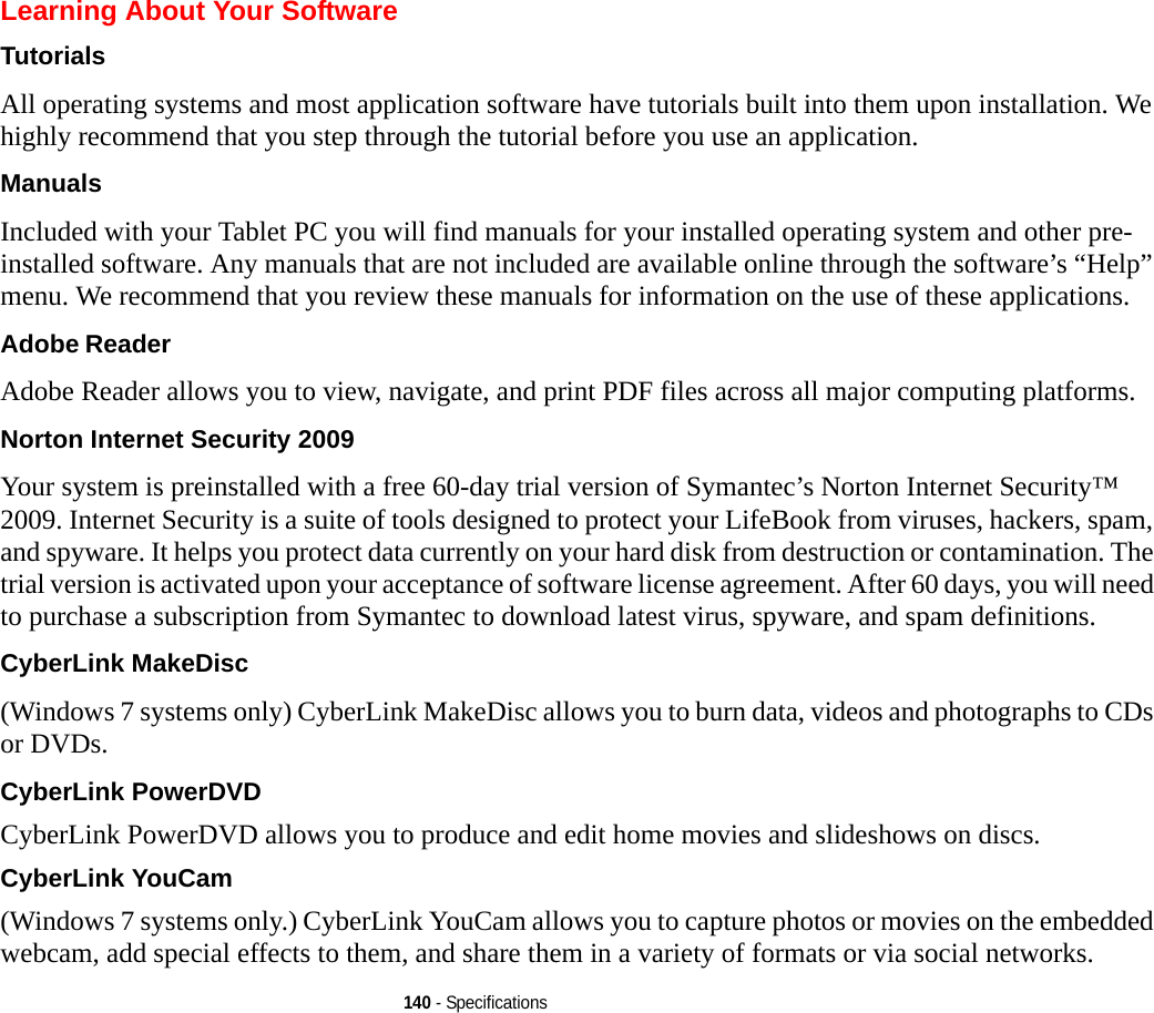 140 - SpecificationsLearning About Your SoftwareTutorials All operating systems and most application software have tutorials built into them upon installation. We highly recommend that you step through the tutorial before you use an application.Manuals Included with your Tablet PC you will find manuals for your installed operating system and other pre-installed software. Any manuals that are not included are available online through the software’s “Help” menu. We recommend that you review these manuals for information on the use of these applications.Adobe Reader Adobe Reader allows you to view, navigate, and print PDF files across all major computing platforms.Norton Internet Security 2009 Your system is preinstalled with a free 60-day trial version of Symantec’s Norton Internet Security™ 2009. Internet Security is a suite of tools designed to protect your LifeBook from viruses, hackers, spam, and spyware. It helps you protect data currently on your hard disk from destruction or contamination. The trial version is activated upon your acceptance of software license agreement. After 60 days, you will need to purchase a subscription from Symantec to download latest virus, spyware, and spam definitions.CyberLink MakeDisc (Windows 7 systems only) CyberLink MakeDisc allows you to burn data, videos and photographs to CDs or DVDs.CyberLink PowerDVD CyberLink PowerDVD allows you to produce and edit home movies and slideshows on discs. CyberLink YouCam (Windows 7 systems only.) CyberLink YouCam allows you to capture photos or movies on the embedded webcam, add special effects to them, and share them in a variety of formats or via social networks. 