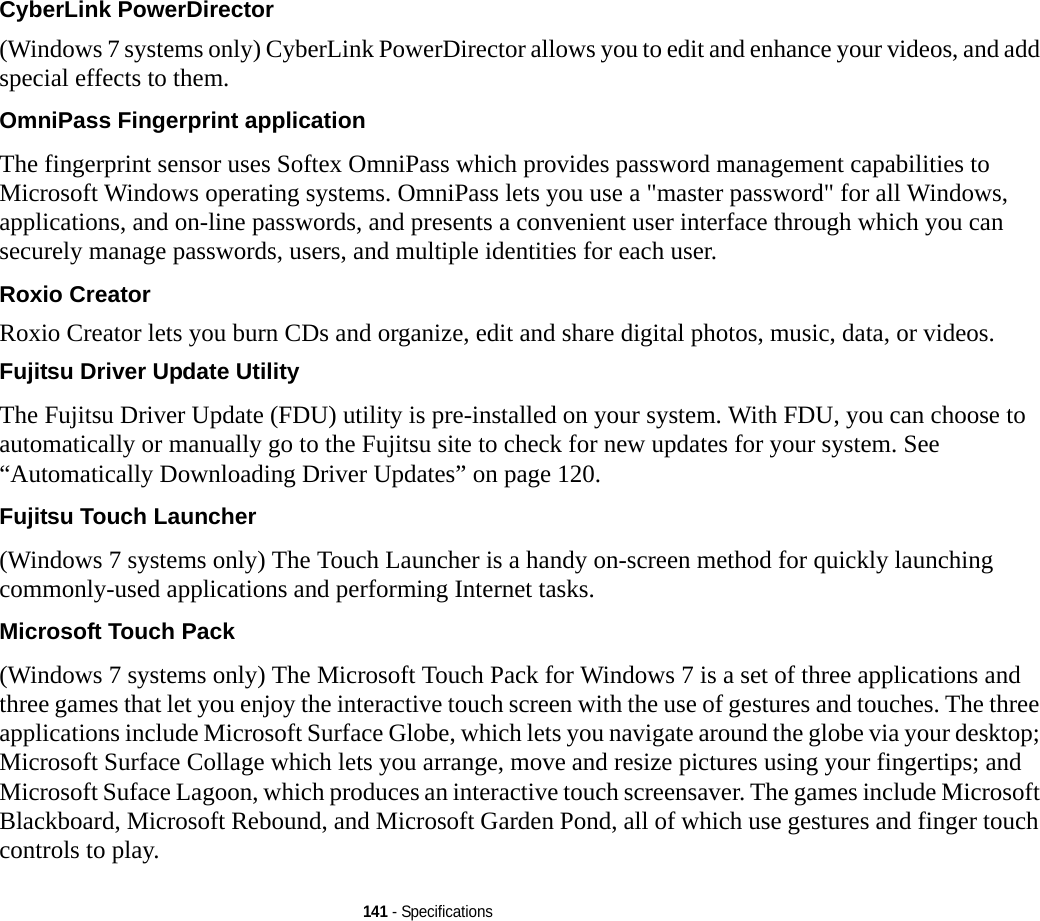 141 - SpecificationsCyberLink PowerDirector (Windows 7 systems only) CyberLink PowerDirector allows you to edit and enhance your videos, and add special effects to them.OmniPass Fingerprint application The fingerprint sensor uses Softex OmniPass which provides password management capabilities to Microsoft Windows operating systems. OmniPass lets you use a &quot;master password&quot; for all Windows, applications, and on-line passwords, and presents a convenient user interface through which you can securely manage passwords, users, and multiple identities for each user.Roxio Creator Roxio Creator lets you burn CDs and organize, edit and share digital photos, music, data, or videos.Fujitsu Driver Update Utility The Fujitsu Driver Update (FDU) utility is pre-installed on your system. With FDU, you can choose to automatically or manually go to the Fujitsu site to check for new updates for your system. See “Automatically Downloading Driver Updates” on page 120.Fujitsu Touch Launcher (Windows 7 systems only) The Touch Launcher is a handy on-screen method for quickly launching commonly-used applications and performing Internet tasks.Microsoft Touch Pack (Windows 7 systems only) The Microsoft Touch Pack for Windows 7 is a set of three applications and three games that let you enjoy the interactive touch screen with the use of gestures and touches. The three applications include Microsoft Surface Globe, which lets you navigate around the globe via your desktop; Microsoft Surface Collage which lets you arrange, move and resize pictures using your fingertips; and Microsoft Suface Lagoon, which produces an interactive touch screensaver. The games include Microsoft Blackboard, Microsoft Rebound, and Microsoft Garden Pond, all of which use gestures and finger touch controls to play.