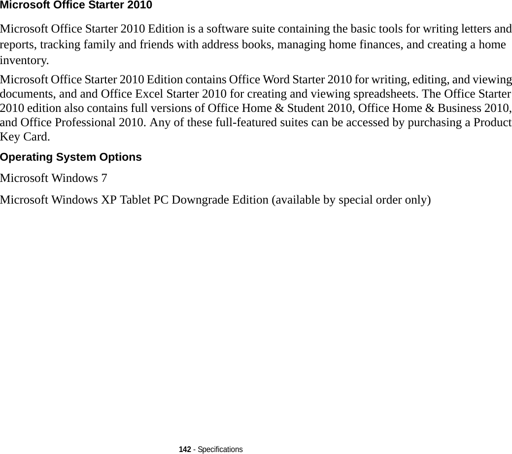 142 - SpecificationsMicrosoft Office Starter 2010 Microsoft Office Starter 2010 Edition is a software suite containing the basic tools for writing letters and reports, tracking family and friends with address books, managing home finances, and creating a home inventory. Microsoft Office Starter 2010 Edition contains Office Word Starter 2010 for writing, editing, and viewing documents, and and Office Excel Starter 2010 for creating and viewing spreadsheets. The Office Starter 2010 edition also contains full versions of Office Home &amp; Student 2010, Office Home &amp; Business 2010, and Office Professional 2010. Any of these full-featured suites can be accessed by purchasing a Product Key Card.Operating System Options Microsoft Windows 7 Microsoft Windows XP Tablet PC Downgrade Edition (available by special order only)