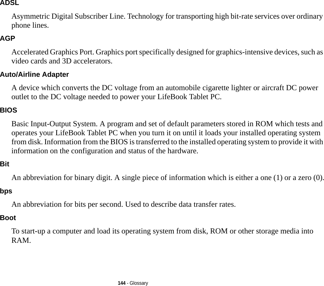 144 - GlossaryADSL Asymmetric Digital Subscriber Line. Technology for transporting high bit-rate services over ordinary phone lines.AGP Accelerated Graphics Port. Graphics port specifically designed for graphics-intensive devices, such as video cards and 3D accelerators.Auto/Airline Adapter A device which converts the DC voltage from an automobile cigarette lighter or aircraft DC power outlet to the DC voltage needed to power your LifeBook Tablet PC.BIOS Basic Input-Output System. A program and set of default parameters stored in ROM which tests and operates your LifeBook Tablet PC when you turn it on until it loads your installed operating system from disk. Information from the BIOS is transferred to the installed operating system to provide it with information on the configuration and status of the hardware.Bit An abbreviation for binary digit. A single piece of information which is either a one (1) or a zero (0).bps An abbreviation for bits per second. Used to describe data transfer rates.Boot To start-up a computer and load its operating system from disk, ROM or other storage media into RAM.