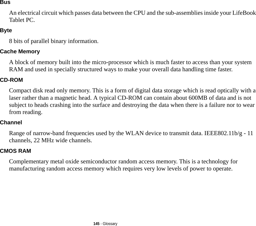 145 - GlossaryBus An electrical circuit which passes data between the CPU and the sub-assemblies inside your LifeBook Tablet PC.Byte 8 bits of parallel binary information.Cache Memory A block of memory built into the micro-processor which is much faster to access than your system RAM and used in specially structured ways to make your overall data handling time faster.CD-ROM Compact disk read only memory. This is a form of digital data storage which is read optically with a laser rather than a magnetic head. A typical CD-ROM can contain about 600MB of data and is not subject to heads crashing into the surface and destroying the data when there is a failure nor to wear from reading.Channel Range of narrow-band frequencies used by the WLAN device to transmit data. IEEE802.11b/g - 11 channels, 22 MHz wide channels.CMOS RAM Complementary metal oxide semiconductor random access memory. This is a technology for manufacturing random access memory which requires very low levels of power to operate.