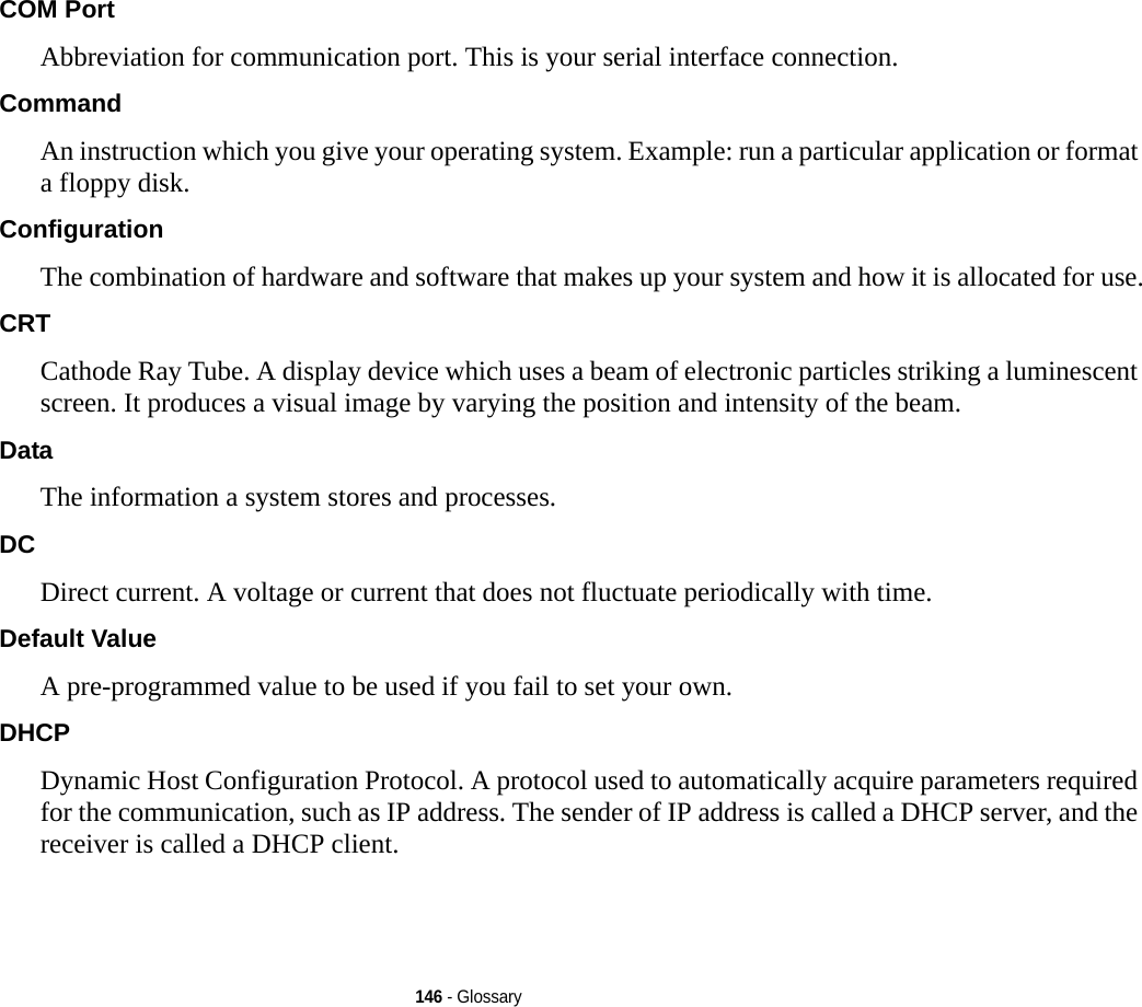 146 - GlossaryCOM Port Abbreviation for communication port. This is your serial interface connection.Command An instruction which you give your operating system. Example: run a particular application or format a floppy disk.Configuration The combination of hardware and software that makes up your system and how it is allocated for use.CRT Cathode Ray Tube. A display device which uses a beam of electronic particles striking a luminescent screen. It produces a visual image by varying the position and intensity of the beam.Data The information a system stores and processes.DC Direct current. A voltage or current that does not fluctuate periodically with time.Default Value A pre-programmed value to be used if you fail to set your own.DHCP Dynamic Host Configuration Protocol. A protocol used to automatically acquire parameters required for the communication, such as IP address. The sender of IP address is called a DHCP server, and the receiver is called a DHCP client.