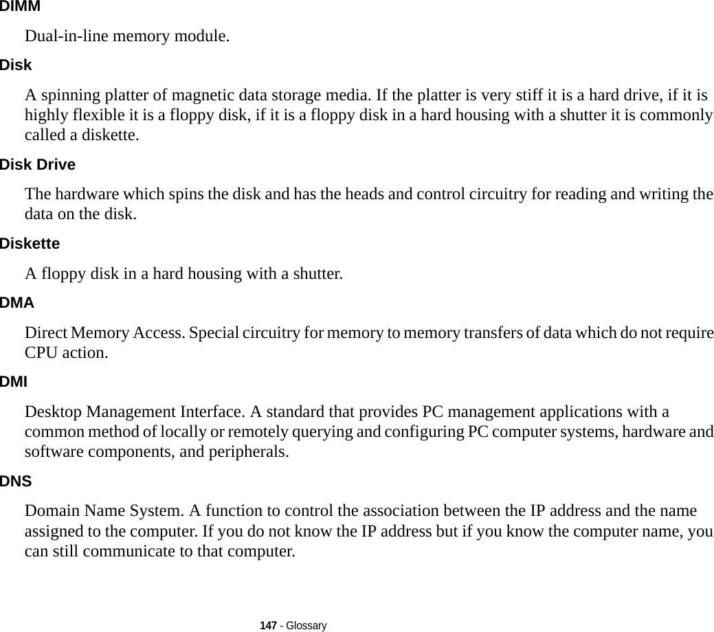 147 - GlossaryDIMM Dual-in-line memory module.Disk A spinning platter of magnetic data storage media. If the platter is very stiff it is a hard drive, if it is highly flexible it is a floppy disk, if it is a floppy disk in a hard housing with a shutter it is commonly called a diskette.Disk Drive The hardware which spins the disk and has the heads and control circuitry for reading and writing the data on the disk.Diskette A floppy disk in a hard housing with a shutter.DMA Direct Memory Access. Special circuitry for memory to memory transfers of data which do not require CPU action.DMI Desktop Management Interface. A standard that provides PC management applications with a common method of locally or remotely querying and configuring PC computer systems, hardware and software components, and peripherals.DNS Domain Name System. A function to control the association between the IP address and the name assigned to the computer. If you do not know the IP address but if you know the computer name, you can still communicate to that computer.