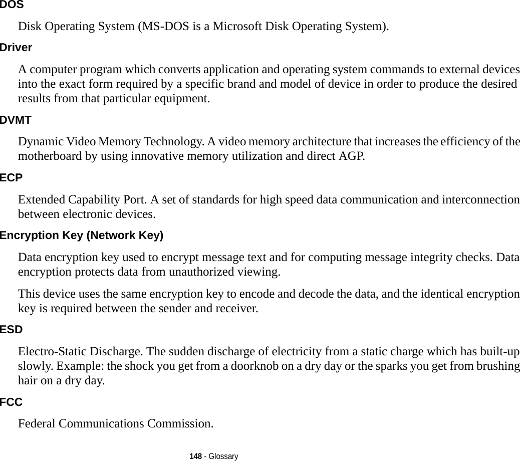 148 - GlossaryDOS Disk Operating System (MS-DOS is a Microsoft Disk Operating System).Driver A computer program which converts application and operating system commands to external devices into the exact form required by a specific brand and model of device in order to produce the desired results from that particular equipment.DVMT Dynamic Video Memory Technology. A video memory architecture that increases the efficiency of the motherboard by using innovative memory utilization and direct AGP.ECP Extended Capability Port. A set of standards for high speed data communication and interconnection between electronic devices.Encryption Key (Network Key) Data encryption key used to encrypt message text and for computing message integrity checks. Data encryption protects data from unauthorized viewing.This device uses the same encryption key to encode and decode the data, and the identical encryption key is required between the sender and receiver.ESD Electro-Static Discharge. The sudden discharge of electricity from a static charge which has built-up slowly. Example: the shock you get from a doorknob on a dry day or the sparks you get from brushing hair on a dry day.FCC Federal Communications Commission.