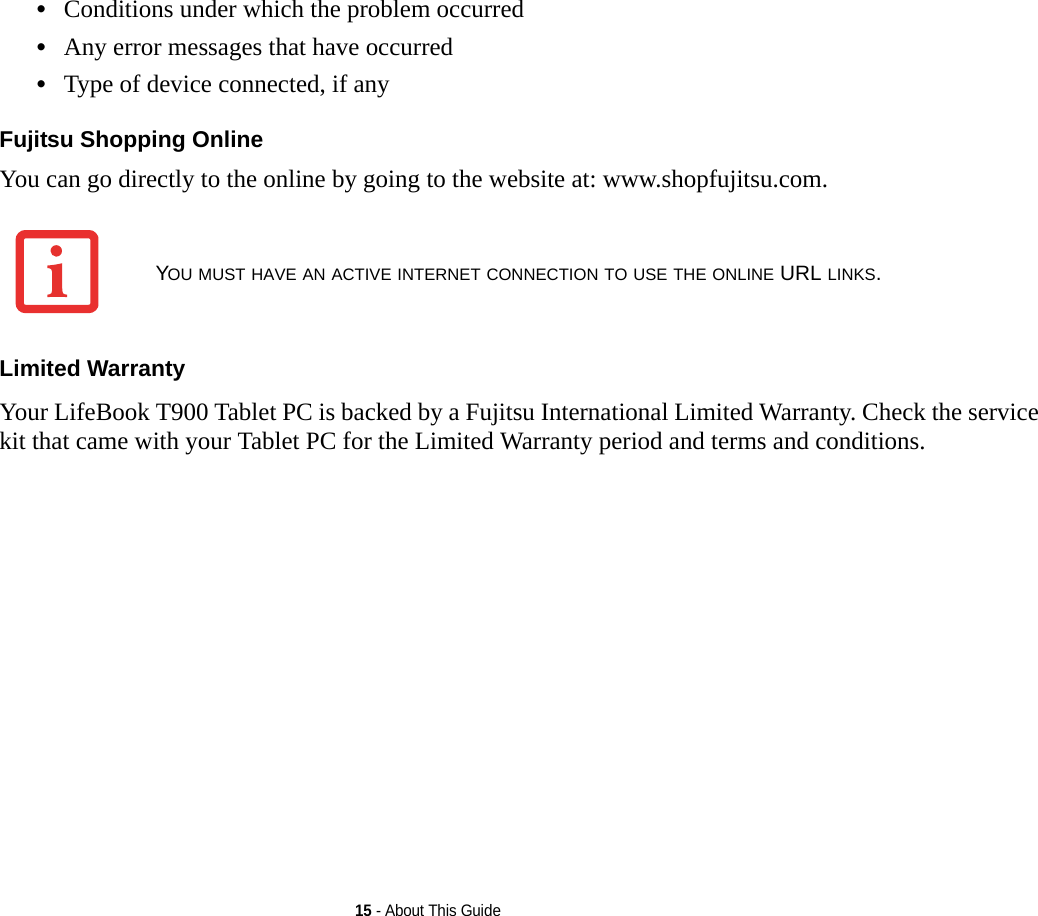 15 - About This Guide•Conditions under which the problem occurred•Any error messages that have occurred•Type of device connected, if anyFujitsu Shopping Online You can go directly to the online by going to the website at: www.shopfujitsu.com.Limited Warranty Your LifeBook T900 Tablet PC is backed by a Fujitsu International Limited Warranty. Check the service kit that came with your Tablet PC for the Limited Warranty period and terms and conditions.YOU MUST HAVE AN ACTIVE INTERNET CONNECTION TO USE THE ONLINE URL LINKS.