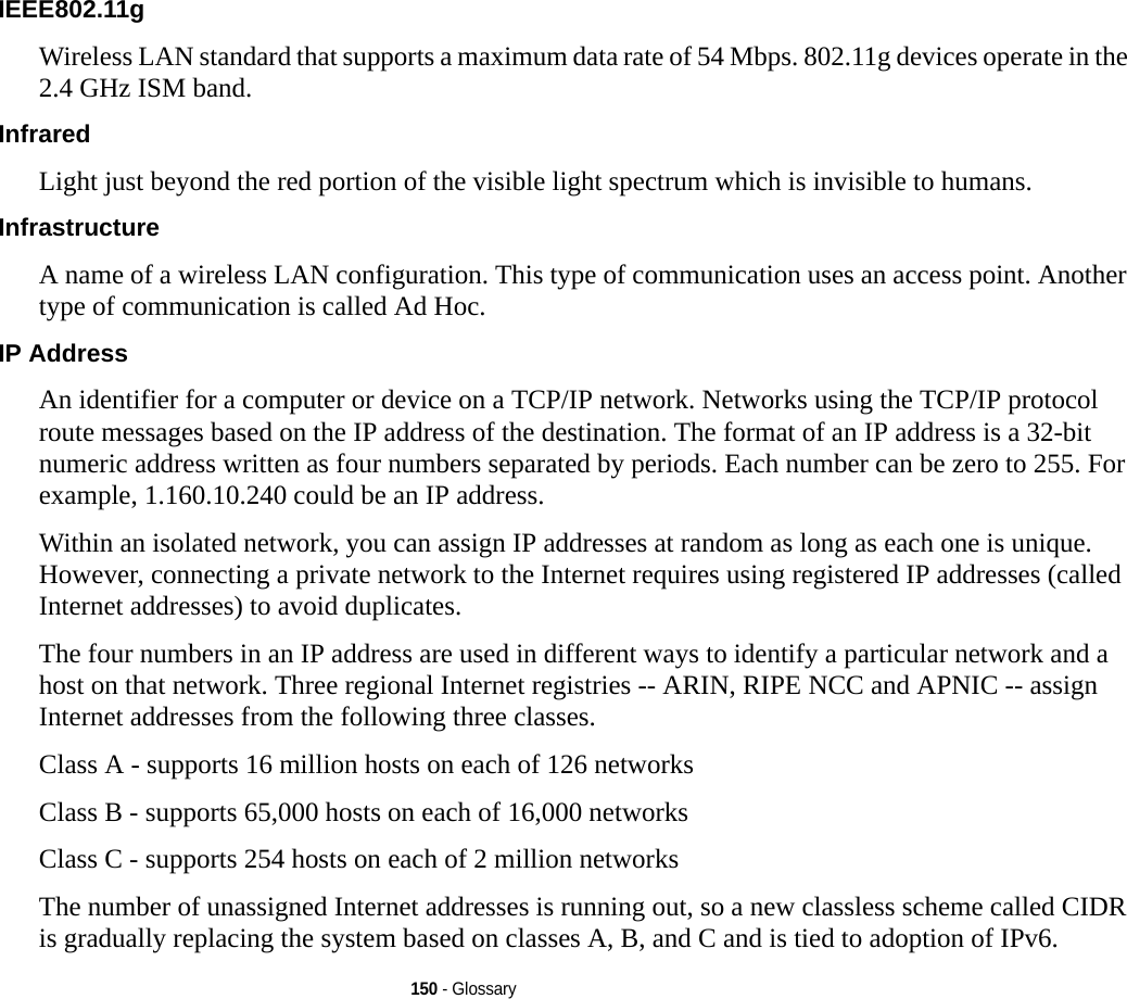 150 - GlossaryIEEE802.11g Wireless LAN standard that supports a maximum data rate of 54 Mbps. 802.11g devices operate in the 2.4 GHz ISM band. Infrared Light just beyond the red portion of the visible light spectrum which is invisible to humans.Infrastructure A name of a wireless LAN configuration. This type of communication uses an access point. Another type of communication is called Ad Hoc.IP Address An identifier for a computer or device on a TCP/IP network. Networks using the TCP/IP protocol route messages based on the IP address of the destination. The format of an IP address is a 32-bit numeric address written as four numbers separated by periods. Each number can be zero to 255. For example, 1.160.10.240 could be an IP address. Within an isolated network, you can assign IP addresses at random as long as each one is unique. However, connecting a private network to the Internet requires using registered IP addresses (called Internet addresses) to avoid duplicates. The four numbers in an IP address are used in different ways to identify a particular network and a host on that network. Three regional Internet registries -- ARIN, RIPE NCC and APNIC -- assign Internet addresses from the following three classes. Class A - supports 16 million hosts on each of 126 networks Class B - supports 65,000 hosts on each of 16,000 networks Class C - supports 254 hosts on each of 2 million networks The number of unassigned Internet addresses is running out, so a new classless scheme called CIDR is gradually replacing the system based on classes A, B, and C and is tied to adoption of IPv6.