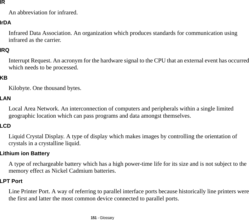 151 - GlossaryIR An abbreviation for infrared.IrDA Infrared Data Association. An organization which produces standards for communication using infrared as the carrier.IRQ Interrupt Request. An acronym for the hardware signal to the CPU that an external event has occurred which needs to be processed.KB  Kilobyte. One thousand bytes.LAN Local Area Network. An interconnection of computers and peripherals within a single limited geographic location which can pass programs and data amongst themselves.LCD Liquid Crystal Display. A type of display which makes images by controlling the orientation of crystals in a crystalline liquid.Lithium ion Battery A type of rechargeable battery which has a high power-time life for its size and is not subject to the memory effect as Nickel Cadmium batteries.LPT Port Line Printer Port. A way of referring to parallel interface ports because historically line printers were the first and latter the most common device connected to parallel ports.