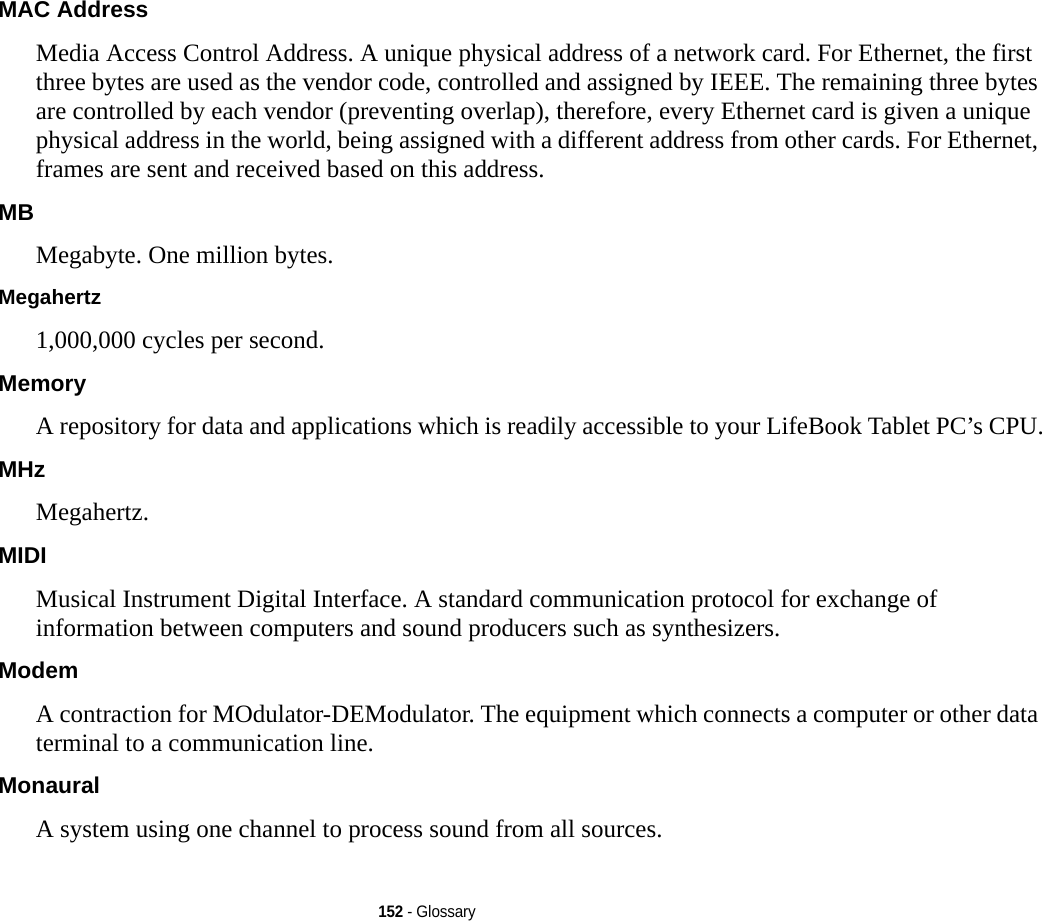 152 - GlossaryMAC Address  Media Access Control Address. A unique physical address of a network card. For Ethernet, the first three bytes are used as the vendor code, controlled and assigned by IEEE. The remaining three bytes are controlled by each vendor (preventing overlap), therefore, every Ethernet card is given a unique physical address in the world, being assigned with a different address from other cards. For Ethernet, frames are sent and received based on this address.MB Megabyte. One million bytes.Megahertz 1,000,000 cycles per second.Memory A repository for data and applications which is readily accessible to your LifeBook Tablet PC’s CPU.MHz Megahertz.MIDI Musical Instrument Digital Interface. A standard communication protocol for exchange of information between computers and sound producers such as synthesizers.Modem A contraction for MOdulator-DEModulator. The equipment which connects a computer or other data terminal to a communication line.Monaural A system using one channel to process sound from all sources.