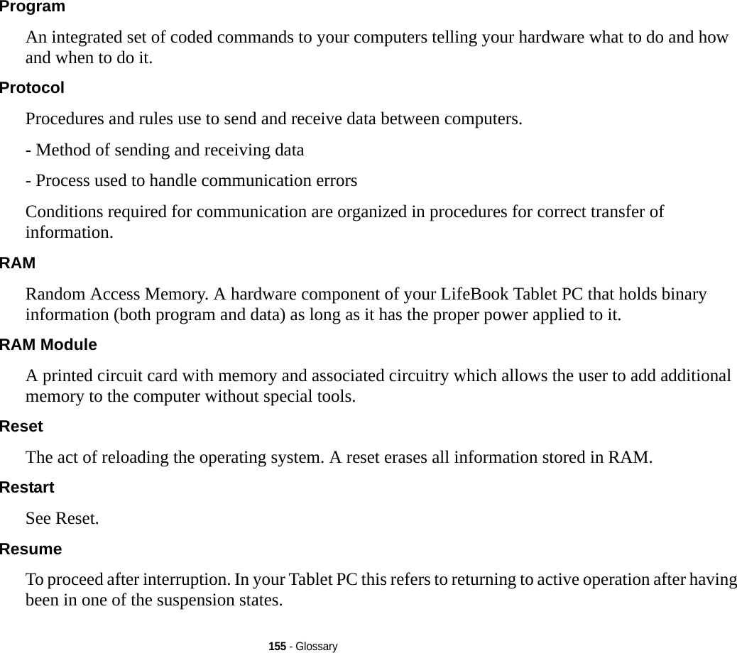 155 - GlossaryProgram An integrated set of coded commands to your computers telling your hardware what to do and how and when to do it.Protocol Procedures and rules use to send and receive data between computers.- Method of sending and receiving data- Process used to handle communication errorsConditions required for communication are organized in procedures for correct transfer of information.RAM Random Access Memory. A hardware component of your LifeBook Tablet PC that holds binary information (both program and data) as long as it has the proper power applied to it.RAM Module A printed circuit card with memory and associated circuitry which allows the user to add additional memory to the computer without special tools.Reset The act of reloading the operating system. A reset erases all information stored in RAM.Restart See Reset.Resume To proceed after interruption. In your Tablet PC this refers to returning to active operation after having been in one of the suspension states.