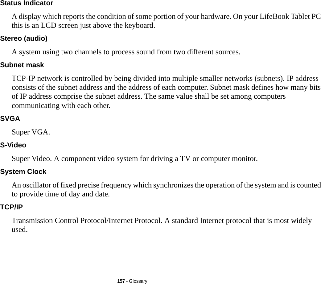 157 - GlossaryStatus Indicator A display which reports the condition of some portion of your hardware. On your LifeBook Tablet PC this is an LCD screen just above the keyboard.Stereo (audio) A system using two channels to process sound from two different sources.Subnet mask TCP-IP network is controlled by being divided into multiple smaller networks (subnets). IP address consists of the subnet address and the address of each computer. Subnet mask defines how many bits of IP address comprise the subnet address. The same value shall be set among computers communicating with each other.SVGA Super VGA.S-Video Super Video. A component video system for driving a TV or computer monitor.System Clock An oscillator of fixed precise frequency which synchronizes the operation of the system and is counted to provide time of day and date.TCP/IP Transmission Control Protocol/Internet Protocol. A standard Internet protocol that is most widely used.