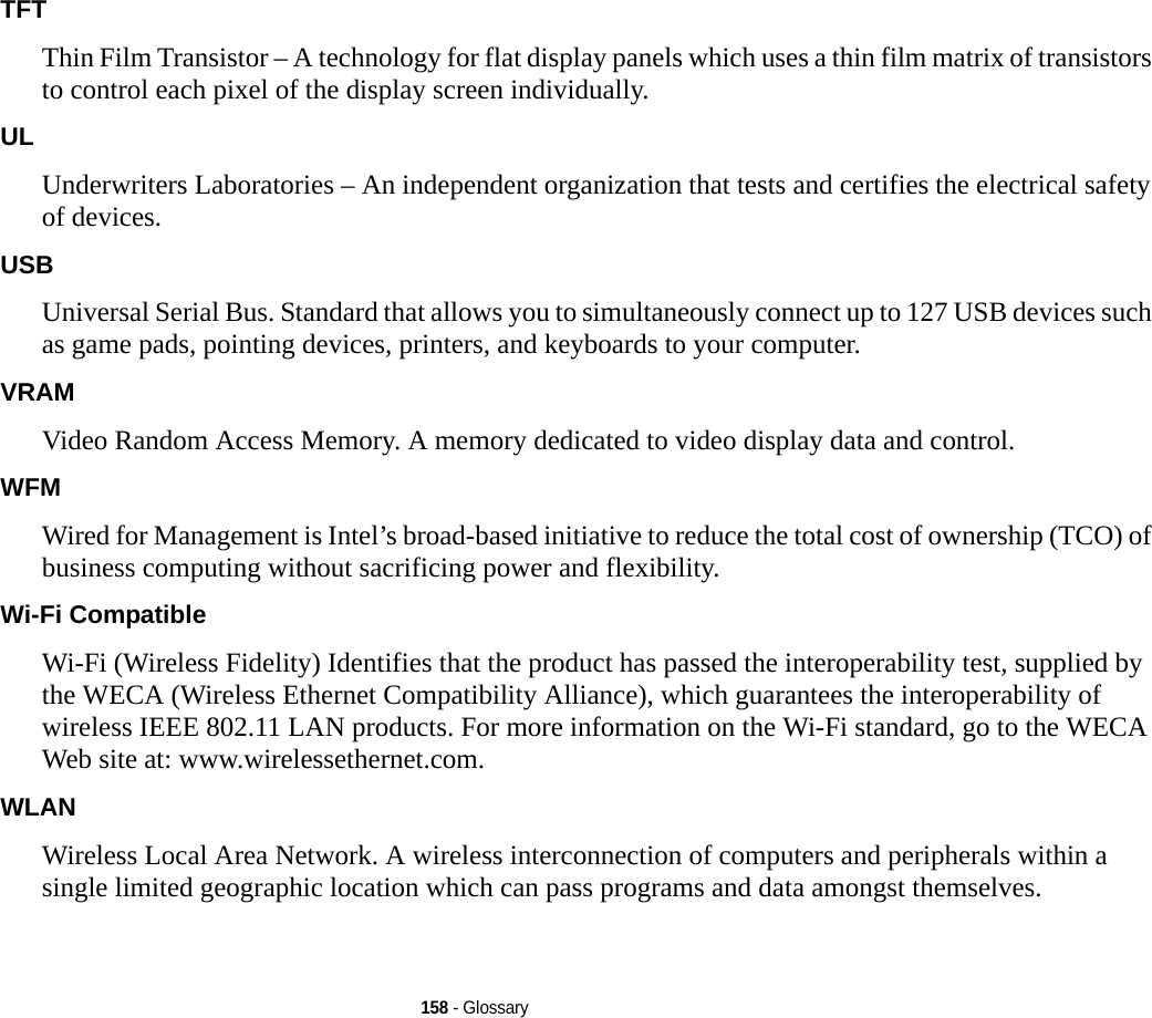 158 - GlossaryTFT Thin Film Transistor – A technology for flat display panels which uses a thin film matrix of transistors to control each pixel of the display screen individually.UL Underwriters Laboratories – An independent organization that tests and certifies the electrical safety of devices.USB Universal Serial Bus. Standard that allows you to simultaneously connect up to 127 USB devices such as game pads, pointing devices, printers, and keyboards to your computer.VRAM Video Random Access Memory. A memory dedicated to video display data and control.WFM Wired for Management is Intel’s broad-based initiative to reduce the total cost of ownership (TCO) of business computing without sacrificing power and flexibility.Wi-Fi Compatible Wi-Fi (Wireless Fidelity) Identifies that the product has passed the interoperability test, supplied by the WECA (Wireless Ethernet Compatibility Alliance), which guarantees the interoperability of wireless IEEE 802.11 LAN products. For more information on the Wi-Fi standard, go to the WECA Web site at: www.wirelessethernet.com.WLAN Wireless Local Area Network. A wireless interconnection of computers and peripherals within a single limited geographic location which can pass programs and data amongst themselves.