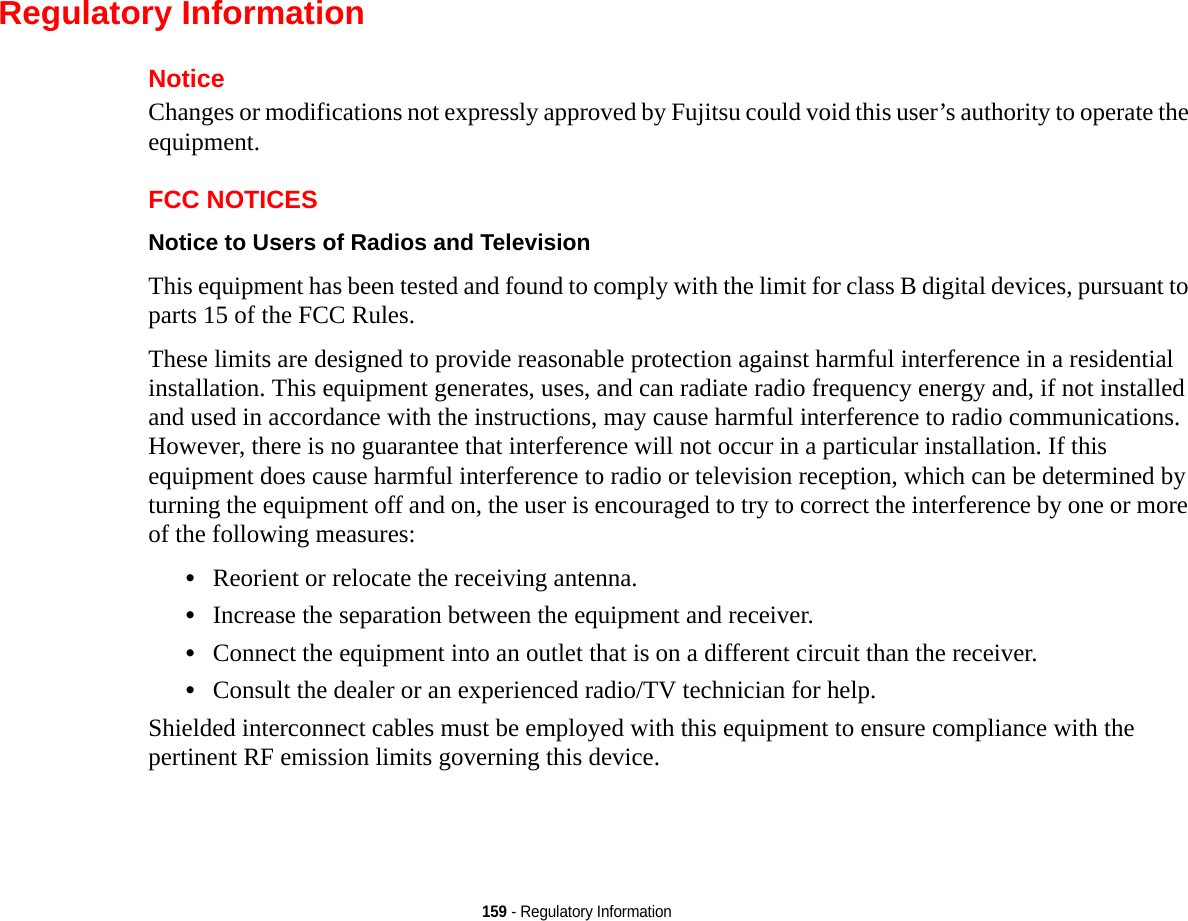 159 - Regulatory InformationRegulatory InformationNoticeChanges or modifications not expressly approved by Fujitsu could void this user’s authority to operate the equipment.FCC NOTICESNotice to Users of Radios and Television This equipment has been tested and found to comply with the limit for class B digital devices, pursuant to parts 15 of the FCC Rules.These limits are designed to provide reasonable protection against harmful interference in a residential installation. This equipment generates, uses, and can radiate radio frequency energy and, if not installed and used in accordance with the instructions, may cause harmful interference to radio communications. However, there is no guarantee that interference will not occur in a particular installation. If this equipment does cause harmful interference to radio or television reception, which can be determined by turning the equipment off and on, the user is encouraged to try to correct the interference by one or more of the following measures:•Reorient or relocate the receiving antenna.•Increase the separation between the equipment and receiver.•Connect the equipment into an outlet that is on a different circuit than the receiver.•Consult the dealer or an experienced radio/TV technician for help.Shielded interconnect cables must be employed with this equipment to ensure compliance with the pertinent RF emission limits governing this device. 